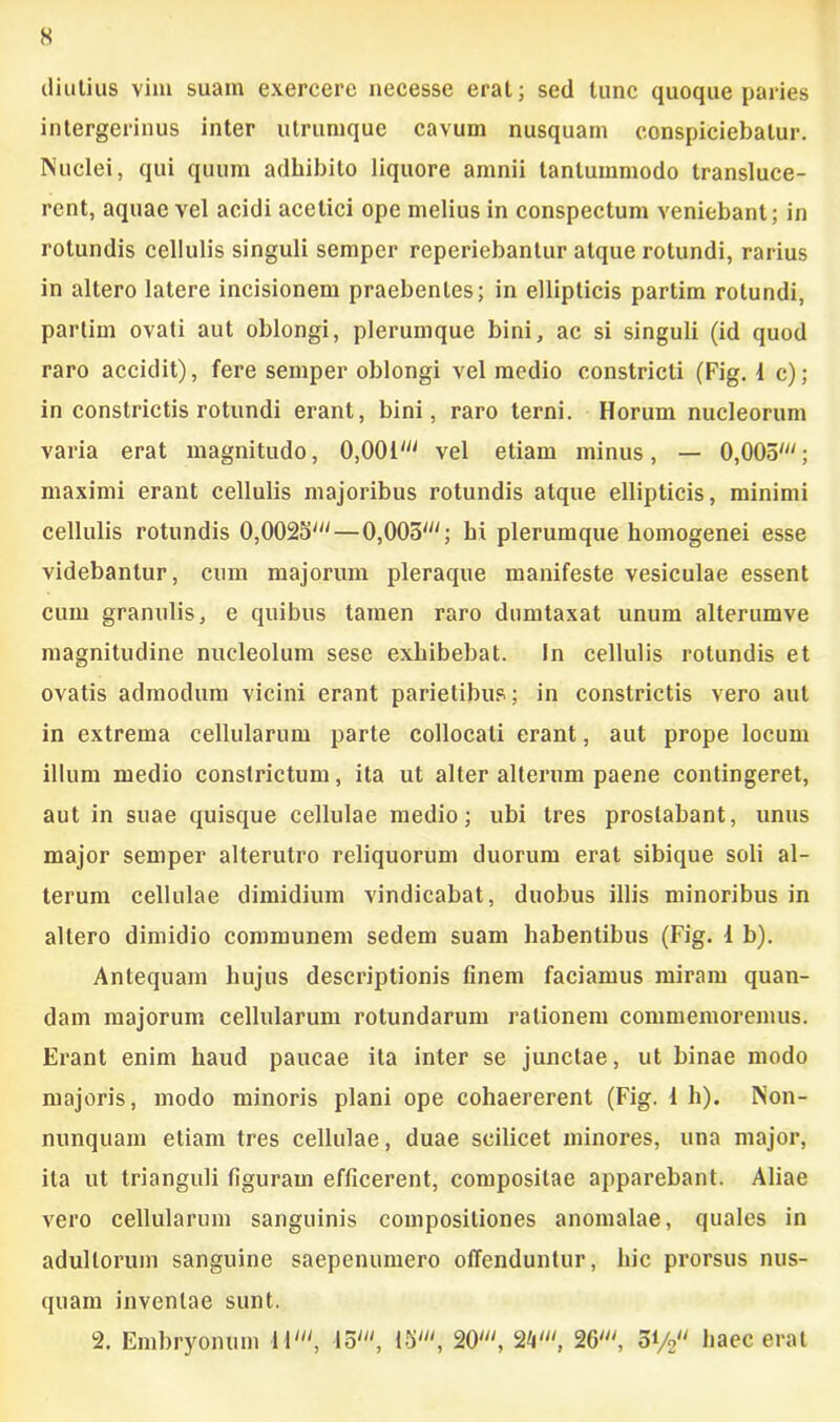 s diutius vim suam exercere necesse erat; sed tunc quoque paries intergerinus inter utrumque cavum nusquam conspiciebatur. Nuclei, qui quum adhibito liquore amnii tantummodo transluce- rent, aquae vel acidi acetici ope melius in conspectum veniebant; in rotundis cellulis singuli semper reperiebantur atque rotundi, rarius in altero latere incisionem praebentes; in ellipticis partim rotundi, partim ovati aut oblongi, plerumque bini, ac si singuli (id quod raro accidit), fere semper oblongi vel medio constricti (Fig. 1 c); in constrictis rotundi erant, bini, raro terni. Horum nucleorum varia erat magnitudo, 0,001' vel etiam minus, — 0,005'; maximi erant cellulis majoribus rotundis atque ellipticis, minimi cellulis rotundis 0,0025'—0,005'; hi plerumque homogenei esse videbantur, cum majorum pleraque manifeste vesiculae essent cum granulis, e quibus tamen raro dumtaxat unum alterumve magnitudine nucleolum sese exhibebat. In cellulis rotundis et ovatis admodum vicini erant parietibus; in constrictis vero aut in extrema cellularum parte collocati erant, aut prope locum illum medio constrictum, ita ut alter alterum paene contingeret, aut in suae quisque cellulae medio; ubi tres prostabant, unus major semper alterutro reliquorum duorum erat sibique soli al- terum cellulae dimidium vindicabat, duobus illis minoribus in altero dimidio communem sedem suam habentibus (Fig. 1 b). Antequam hujus descriptionis finem faciamus miram quan- dam majorum cellularum rotundarum rationem commemoremus. Erant enim haud paucae ita inter se junctae, ut binae modo majoris, modo minoris plani ope cohaererent (Fig. 1 h). Non- nunquam etiam tres cellulae, duae scilicet minores, una major, ita ut trianguli figuram efficerent, compositae apparebant. Aliae vero cellularum sanguinis compositiones anomalae, quales in adultorum sanguine saepenumero offenduntur, hic prorsus nus- quam inventae sunt. 2. Embryonum 11Io', 15', 20', 2V, 26', 0V2 haec erat