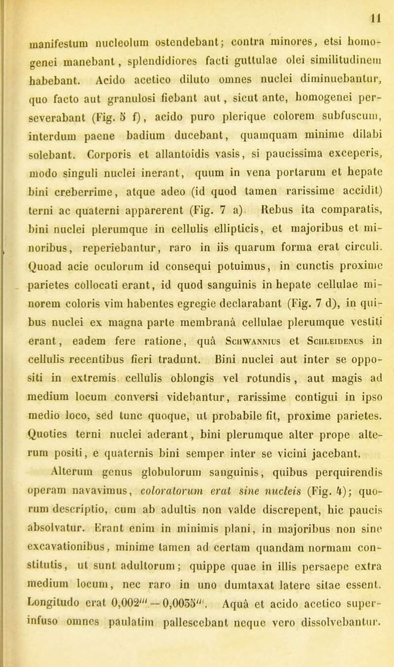 manifestum nucleolum ostendebant; contra minores, etsi homo- genei manebant, splendidiores facti guttulae olei similitudinem habebant. Acido acetico diluto omnes nuclei diminuebantur, quo facto aut granulosi fiebant aut, sicut ante, homogenei per- severabant (Fig. 5 f), acido puro plerique colorem subfuscum, interdum paene badium ducebant, quamquam minime dilabi solebant. Corporis et allantoidis vasis, si paucissima exceperis, modo singuli nuclei inerant, quum in vena portarum et hepate bini creberrime, atque adeo (id quod tamen rarissime accidit) terni ac quaterni apparerent (Fig. 7 a). Rebus ita comparatis, bini nuclei plerumque in cellulis ellipticis, et majoribus et mi- noribus, reperiebantur, raro in iis quarum forma erat circuli. Quoad acie oculorum id consequi potuimus, in cunctis proxime parietes collocati erant, id quod sanguinis in hepate cellulae mi- norem coloris vim habentes egregie declarabant (Fig. 7 d), in qui- bus nuclei ex magna parte membrana cellulae plerumque vestiti erant, eadem fere ratione, qua Schwannius et Schleidenus in cellulis recentibus fieri tradunt. Bini nuclei aut inter se oppo- siti in extremis cellulis oblongis vel rotundis, aut magis ad medium locum conversi videbantur, rarissime contigui in ipso medio loco, sed tunc quoque, ut probabile fit, proxime parietes. Quoties terni nuclei aderant, bini plerumque alter prope alte- rum positi, e quaternis bini semper inter se vicini jacebant. Alterum genus globulorum sanguinis, quibus perquirendis operam navavimus, coloratorum erui sine nucleis (Fig. 4); quo- rum descriptio, cum ab adultis non valde discrepent, hic paucis absolvatur. Erant enim in minimis plani, in majoribus non sine excavationibus, minime tamen ad certam quandam normam con- stitutis, ut sunt adultorum; quippe quae in illis persaepe extra medium locum, nec raro in uno dumtaxat latere silae essent. Longitudo erat 0,002/;' — OjOOSS^'. Aqua et acido acetico super- infuso omnes paulatim pallescebant neque vero dissolvebantur.