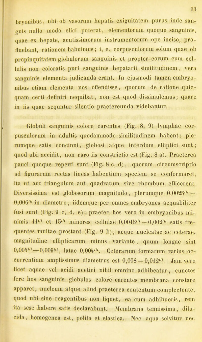 bryonibus, ubi ob vasorum hepatis exiguitatem purus inde san- guis nullo modo elici poterat, elementorum quoque sanguinis, quae ex hepate, acutissimorum instrumentorum ope inciso, pro- fluebant, rationem habuimus; i, e. corpusculorum solum quae ob propinquitatem globulorum sanguinis et propter eorum cum cel- lulis non coloratis puri sanguinis hepatarii similitudinem, vera sanguinis elementa judicanda erant. In ejusmodi tamen embryo- nibus etiam elementa nos offendisse, quorum de ratione quic- quam certi definiri nequibat, non est quod dissimulemus; quare in iis quae sequntur silentio praetereunda videbantur. Globuli sanguinis colore carentes (Fig. 8, 9) lymphae cor- pusculorum in adultis quodammodo similitudinem habent; ple- rumque salis concinni, globosi atque interdum elliptici sunt; quod ubi accidit, non raro iis constrictio est (Fig. 8 a). Praeterea pauci quoque reperti sunt (Fig. 8 c, d), quorum circumscriptio ad figurarum rectas lineas habentium speciem se conformaret, ita ut aut triangulum aut quadratum sive rhombum efficerent. Diversissima est globosorum magnitudo, plerumque 0,0023' — 0,006' in diametro, iidemque per omnes embryones aequabiliter fusi sunt (Fig. 9 c, d, e); praeter hos vero in embryonibus mi- nimis 11' et 15' minores cellulae 0,0013' — 0,002' satis fre- quentes multae prostant (Fig. 9 b), aeque nucleatae ac ceterae, magnitudine ellipticarum minus variante, quum longae sint 0,003'—0,009', latae 0,004'. Ceterarum formarum rarius oc- currentium amplissimus diametrus est 0,008 — 0,012'. Jam vero licet aquae vel acidi acetici nihil omnino adhibeatur, cunctos fere hos sanguinis globulos colore carentes membrana constare apparet, nucleum atque aliud praeterea contentum complectente, quod ubi sine reagentibus non liquet, ea cum adhibueris, rem ita sese habere satis declarabunt. Membrana tenuissima, dilu- cida, homogenea est, polita et elastica. Nec aqua solvitur nec