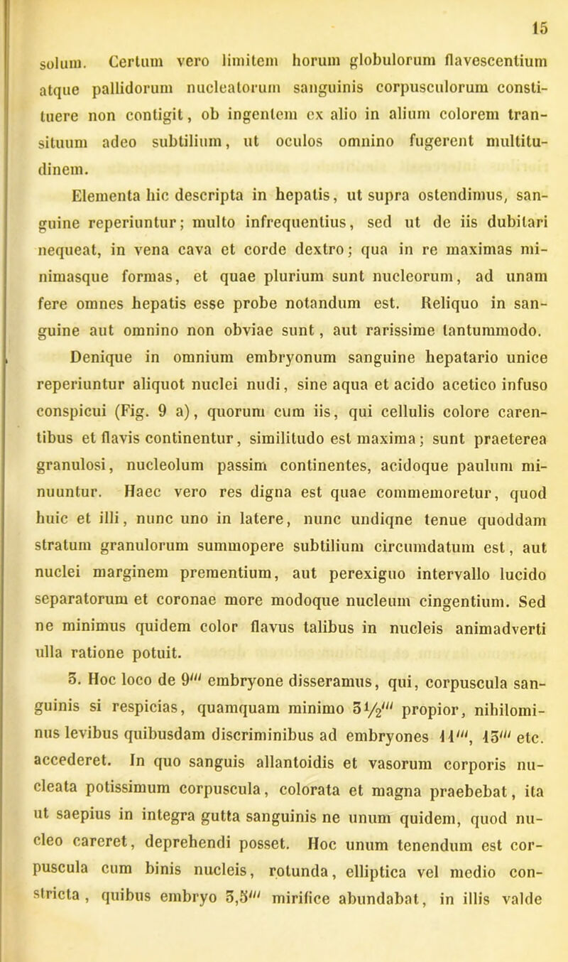 solum. Certum vero limitem horum globulorum flavescentium atque pallidorum nucleatorum sanguinis corpusculorum consti- tuere non contigit, ob ingentem cx alio in alium colorem tran- situum adeo subtilium, ut oculos omnino fugerent multitu- dinem. Elementa hic descripta in hepatis, ut supra ostendimus, san- guine reperiuntur; multo infrequentius, sed ut de iis dubitari nequeat, in vena cava et corde dextro; qua in re maximas mi- nimasque formas, et quae plurium sunt nucleorum, ad unam fere omnes hepatis esse probe notandum est. Reliquo in san- guine aut omnino non obviae sunt, aut rarissime tantummodo. Denique in omnium embryonum sanguine hepatario unice reperiuntur aliquot nuclei nudi, sine aqua et acido acetico infuso conspicui (Fig. 9 a), quorum cum iis, qui cellulis colore caren- tibus et flavis continentur, similitudo est maxima; sunt praeterea granulosi, nucleolum passim continentes, acidoque paulum mi- nuuntur. Haec vero res digna est quae commemoretur, quod huic et illi, nunc uno in latere, nunc undiqne tenue quoddam stratum granulorum summopere subtilium circumdatum est, aut nuclei marginem prementium, aut perexiguo intervallo lucido separatorum et coronae more modoque nucleum cingentium. Sed ne minimus quidem color flavus talibus in nucleis animadverti ulla ratione potuit. 5. Hoc loco de 9M embryone disseramus, qui, corpuscula san- guinis si respicias, quamquam minimo 5i/2w propior, nihilomi- nus levibus quibusdam discriminibus ad embryones \ilu, 45' etc. accederet. In quo sanguis allantoidis et vasorum corporis nu- cleata potissimum corpuscula, colorata et magna praebebat, ita ut saepius in integra gutta sanguinis ne unum quidem, quod nu- cleo careret, deprehendi posset. Hoc unum tenendum est cor- puscula cum binis nucleis, rotunda, elliptica vel medio con- stricta, quibus embryo 3,bln mirifice abundabat, in illis valde