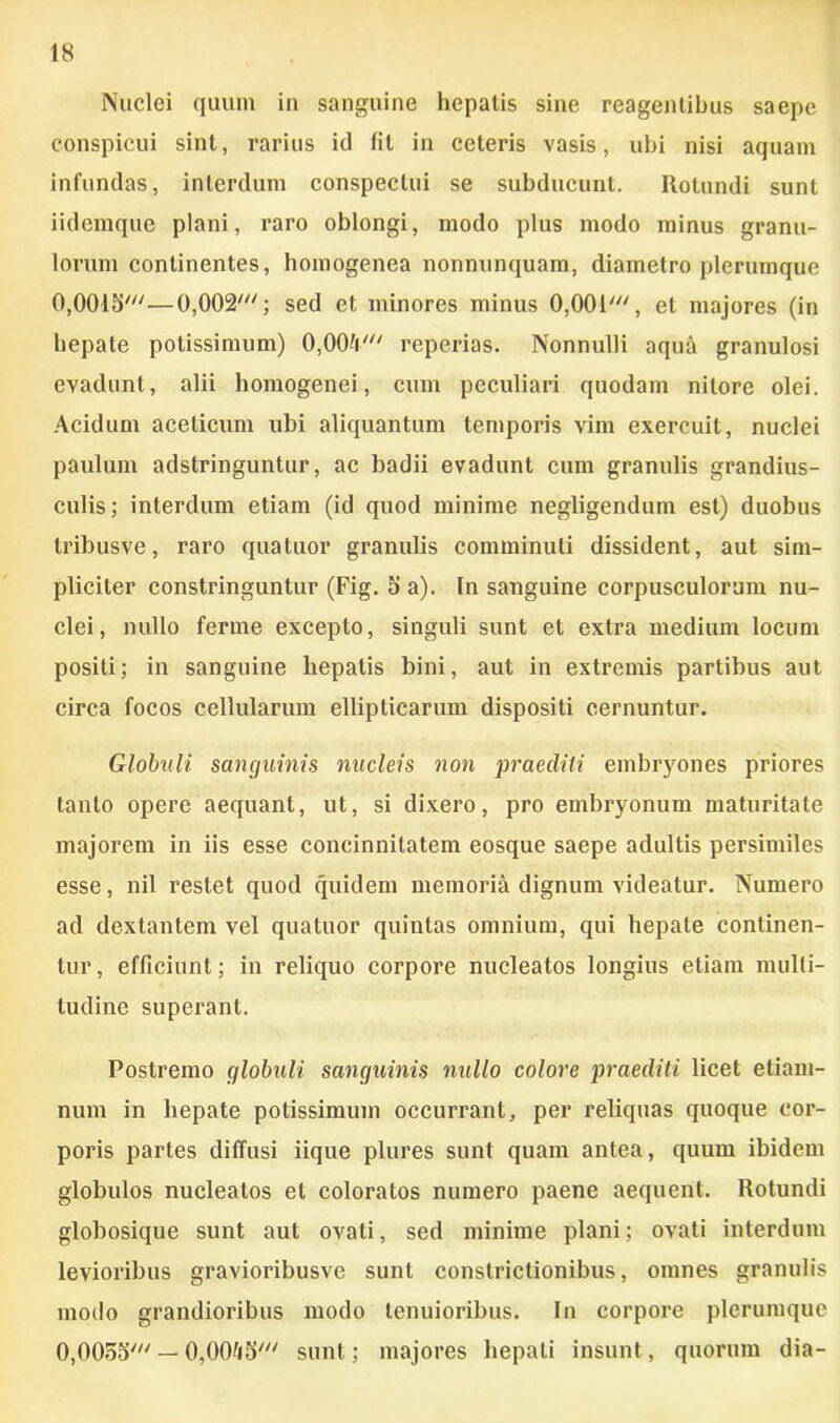 Nuclei quum in sanguine hepatis sine reagentibus saepe conspicui sint, rarius id fit in ceteris vasis, ubi nisi aquam infundas, interdum conspectui se subducunt. Itotundi sunt iidemque plani, raro oblongi, modo plus modo minus granu- lorum continentes, homogenea nonnunquam, diametro plerumque 0,0015'—0,002'; sed et minores minus 0,001', et majores (in hepate potissimum) 0,004' reperias. Nonnulli aqua granulosi evadunt, alii homogenei, cum peculiari quodam nitore olei. Acidum aceticum ubi aliquantum temporis vim exercuit, nuclei paulum adstringuntur, ac badii evadunt cum granulis grandius- culis; interdum etiam (id quod minime negligendum est) duobus tribusve, raro quatuor granulis comminuti dissident, aut sim- pliciter constringuntur (Fig. 5 a). In sanguine corpusculorum nu- clei, nullo ferrne excepto, singuli sunt et extra medium locum positi; in sanguine hepatis bini, aut in extremis partibus aut circa focos cellularum ellipticarum dispositi cernuntur. Globuli sanguinis nucleis non praediti embryones priores tanto opere aequant, ut, si dixero, pro embryonum maturitate majorem in iis esse concinnitatem eosque saepe adultis persimiles esse, nil restet quod quidem memoria dignum videatur. Numero ad dextantem vel quatuor quintas omnium, qui hepate continen- tur, efficiunt; in reliquo corpore nucleatos longius etiam multi- tudine superant. Postremo globuli sanguinis nullo colore praediti licet etiam- num in hepate potissimum occurrant, per reliquas quoque cor- poris partes diffusi iique plures sunt quam antea, quum ibidem globulos nucleatos et coloratos numero paene aequent. Rotundi globosique sunt aut ovati, sed minime plani; ovati interdum levioribus gravioribusve sunt constrictionibus, omnes granulis modo grandioribus modo tenuioribus. In corpore plerumque 0,0055' — 0,0045' sunt; majores hepati insunt, quorum dia-