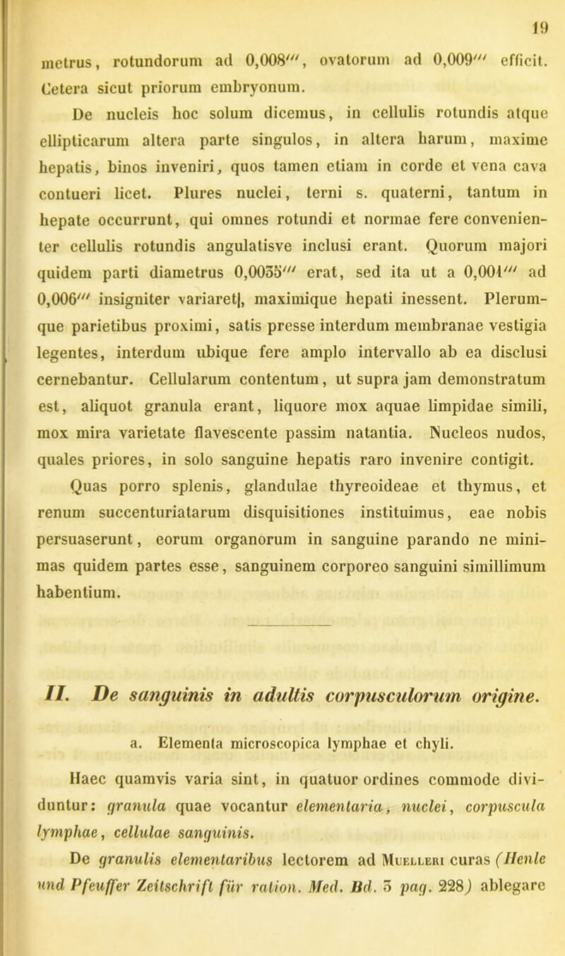 metrus, rotundorum ad 0,008', ovatorum ad 0,009' efficit. Cetera sicut priorum embryonum. De nucleis hoc solum dicemus, in cellulis rotundis atque ellipticarum altera parte singulos, in altera harum, maxime hepatis, binos inveniri, quos tamen etiam in corde et vena cava contueri licet. Plures nuclei, terni s. quaterni, tantum in hepate occurrunt, qui omnes rotundi et normae fere convenien- ter cellulis rotundis angulatisve inclusi erant. Quorum majori quidem parti diametrus 0,0055' erat, sed ita ut a 0,001' ad 0,006' insigniter variaret|, maximique hepati inessent. Plerum- que parietibus proximi, satis presse interdum membranae vestigia legentes, interdum ubique fere amplo intervallo ab ea disclusi cernebantur. Cellularum contentum, ut supra jam demonstratum est, aliquot granula erant, liquore mox aquae limpidae simili, mox mira varietate flavescente passim natantia. Nucleos nudos, quales priores, in solo sanguine hepatis raro invenire contigit. Quas porro splenis, glandulae thyreoideae et thymus, et renum succenturiatarum disquisitiones instituimus, eae nobis persuaserunt, eorum organorum in sanguine parando ne mini- mas quidem partes esse, sanguinem corporeo sanguini simillimum habentium. II. De sanguinis in adultis corpusculorum origine. a. Elementa microscopica lymphae et chyli. Haec quamvis varia sint, in quatuor ordines commode divi- duntur: granula quae vocantur elementaria, nuclei, corpuscula lymphae, cellulae sanguinis. De granulis elementaribus lectorem ad Muelleri curas (Ilenle und Pfeuffer Zeitschrift fur ralion. Med. Bd. 5 pag. 228) ablegare