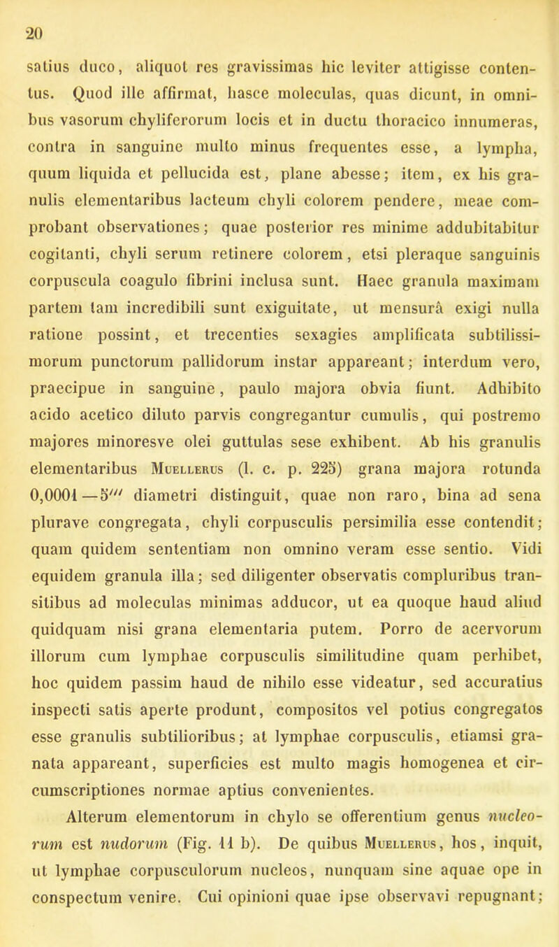 satius duco, aliquot res gravissimas hic leviter attigisse conten- tus. Quod ille affirmat, liasce moleculas, quas dicunt, in omni- bus vasorum chyliferorum locis et in ductu thoracico innumeras, contra in sanguine mullo minus frequentes esse, a lympha, quum liquida et pellucida est, plane abesse; item, ex his gra- nulis elemenlaribus lacteum chyli colorem pendere, meae com- probant observationes; quae posterior res minime addubitabitur cogitanti, chyli serum relinere colorem, etsi pleraque sanguinis corpuscula coagulo fibrini inclusa sunt. Haec granula maximam partem tam incredibili sunt exiguitate, ut mensura exigi nulla ratione possint, et trecenties sexagies amplificata subtilissi- morum punctorum pallidorum instar appareant; interdum vero, praecipue in sanguine, paulo majora obvia fiunt. Adhibito acido acetico diluto parvis congregantur cumulis, qui postremo majores ininoresve olei guttulas sese exhibent. Ab his granulis elementaribus Muellehus (1. c. p. 225) grana majora rotunda 0,0001—5' diametri distinguit, quae non raro, bina ad sena plurave congregata, chyli corpusculis persimilia esse contendit; quam quidem sententiam non omnino veram esse sentio. Vidi equidem granula illa; sed diligenter observatis compluribus tran- sitibus ad moleculas minimas adducor, ut ea quoque haud aliud quidquam nisi grana elementaria putem. Porro de acervorum illorum cum lymphae corpusculis similitudine quam perhibet, hoc quidem passim haud de nihilo esse videatur, sed accuratius inspecti satis aperte produnt, compositos vel potius congregatos esse granulis subtilioribus; at lymphae corpusculis, etiamsi gra- nata appareant, superficies est multo magis homogenea et cir- cumscriptiones normae aptius convenientes. Alterum elementorum in chylo se offerentium genus nucleo- rum est nudorum (Fig. 11 b). De quibus Muellerus, hos, inquit, ut lymphae corpusculorum nucleos, nunquam sine aquae ope in conspectum venire. Cui opinioni quae ipse observavi repugnant ;