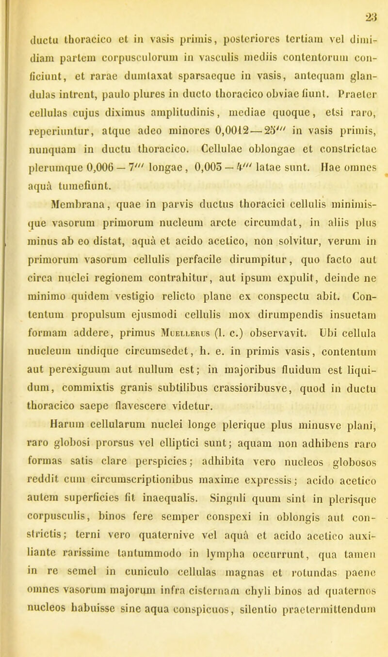 ductu thoracico et in vasis primis, posteriores tertiam vel dimi- diam partem corpusculorum in vasculis mediis contentorum con- ficiunt, et rarae dumtaxat sparsaeque in vasis, antequam glan- dulas intrent, paulo plures in ducto thoracico obviae fiunt. Praeter cellulas cujus diximus amplitudinis, mediae quoque, etsi raro, reperiuntur, atque adeo minores 0,0012 — 25' in vasis primis, nunquam in ductu thoracico. Cellulae oblongae et constrictae plerumque 0,006 — 7' longae, 0,005 — /(■' latae sunt. Hae omnes aquii tumefiunt. Membrana, quae in parvis ductus thoracici cellulis minimis- que vasorum primorum nucleum arcte circumdat, in aliis plus minus ab eo distat, aqua et acido acetico, non solvitur, verum in primorum vasorum cellulis perfacile dirumpitur, quo facto aut circa nuclei regionem contrahitur, aut ipsum expulit, deinde ne minimo quidem vestigio relicto plane ex conspectu abit. Con- tentum propulsum ejusmodi cellulis mox dirumpendis insuetam formam addere, primus Mcellerus (1. c.) observavit. Ubi cellula nucleum undique circumsedet, h. e. in primis vasis, contentum aut perexiguum aut nullum est; in majoribus fluidum est liqui- dum, commixtis granis subtilibus crassioribusve, quod in ductu thoracico saepe flavescere videtur. Harum cellularum nuclei longe plerique plus minusve plani, raro globosi prorsus vel elliptici sunt; aquam non adhibens raro formas satis clare perspicies; adhibita vero nucleos globosos reddit cum circumscriptionibus maxime expressis; acido acetico autem superficies fit inaequalis. Singuli quum sint in plerisque corpusculis, binos fere semper conspexi in oblongis aut con- strictis; terni vero quaternive vel aqua et acido acetico auxi- liante rarissime tantummodo in lympha occurrunt, qua tamen in re semel in cuniculo cellulas magnas et rotundas paene omnes vasorum majorum infra cisternam chyli binos ad quaternos nucleos habuisse sine aqua conspicuos, silentio praetermittendum