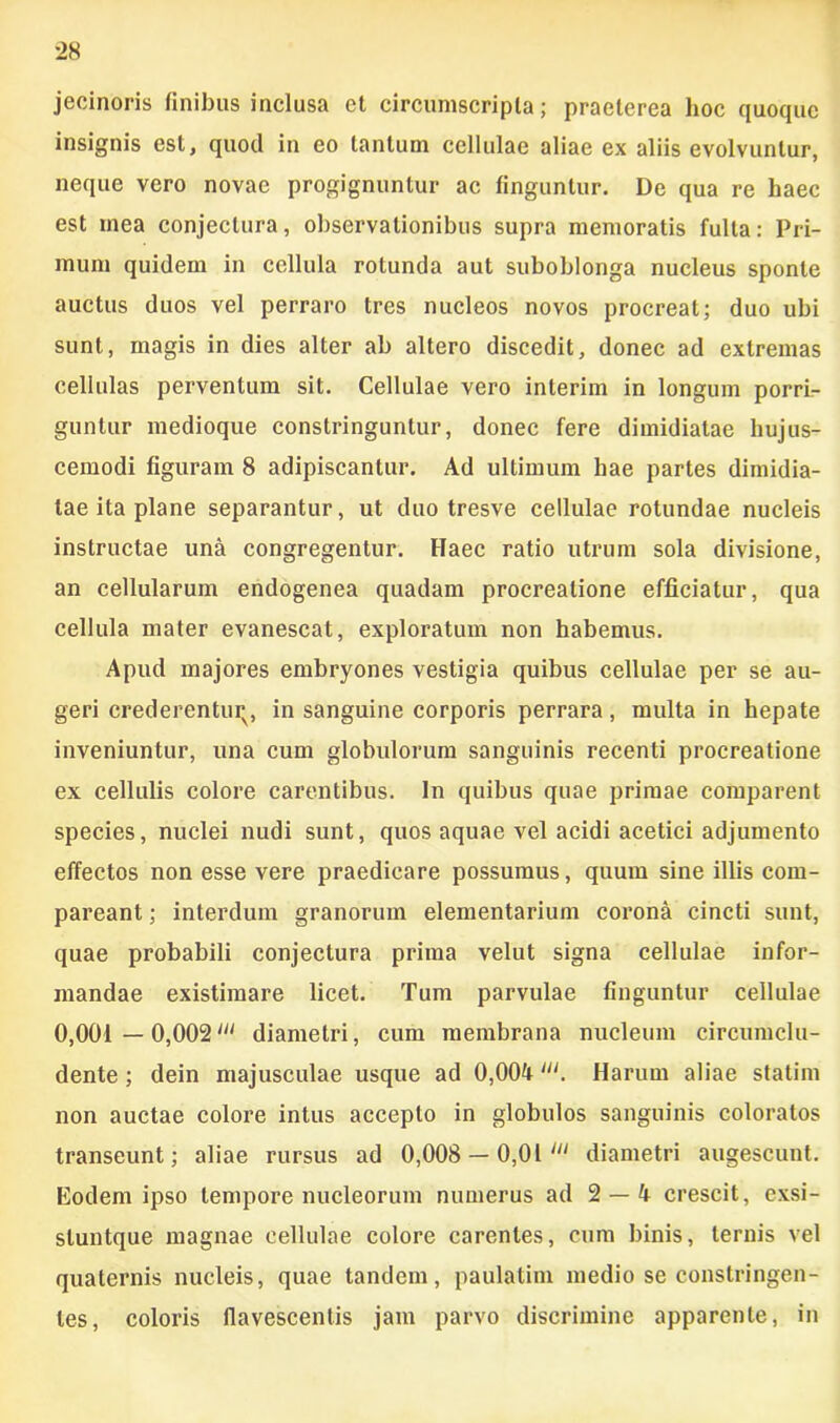 jecinoris finibus inclusa et circumscripta; praeterea hoc quoque insignis est, quod in eo tantum cellulae aliae ex aliis evolvuntur, neque vero novae progignuntur ac finguntur. De qua re haec est mea conjectura, observationibus supra memoratis fulta: Pri- mum quidem in cellula rotunda aut suboblonga nucleus sponte auctus duos vel perraro tres nucleos novos procreat; duo ubi sunt, magis in dies alter ab altero discedit, donec ad extremas cellulas perventum sit. Cellulae vero inierim in longum porri- guntur medioque constringuntur, donec fere dimidiatae hujus- cemodi figuram 8 adipiscantur. Ad ultimum hae partes dimidia- tae ita plane separantur, ut duo tresve cellulae rotundae nucleis instructae una congregentur. Haec ratio utrum sola divisione, an cellularum endogenea quadam procreatione efficiatur, qua cellula mater evanescat, exploratum non habemus. Apud majores embryones vestigia quibus cellulae per se au- geri crederenturv, in sanguine corporis perrara, multa in hepate inveniuntur, una cum globulorum sanguinis recenti procreatione ex cellulis colore carentibus. In quibus quae primae comparent species, nuclei nudi sunt, quos aquae vel acidi acetici adjumento effectos non esse vere praedicare possumus, quum sine illis com- pareant; interdum granorum elementarium corona cincti sunt, quae probabili conjectura prima velut signa cellulae infor- mandae existimare licet. Tum parvulae finguntur cellulae 0,001 —0,002' diametri, cum membrana nucleum circumclu- dente ; dein majusculae usque ad 0,004lu. Harum aliae statim non auctae colore intus accepto in globulos sanguinis coloratos transeunt; aliae rursus ad 0,008 — 0,01 diametri augescunt. Eodem ipso tempore nucleorum numerus ad 2 — 4 crescit, exsi- sluntque magnae cellulae colore carentes, cum binis, ternis vel quaternis nucleis, quae tandem, paulatim medio se constringen- tes, coloris flavescentis jam parvo discrimine apparente, in
