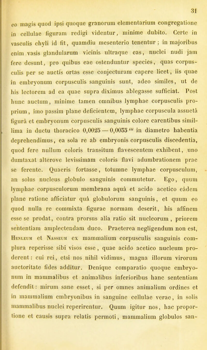 co magis quod ipsi quoque granorum elementarium congregatione in cellulae figuram redigi videntur, minime dubito. Certe in vasculis chyli id fit, quamdiu mesenterio tenentur; in majoribus enim vasis glandularum vicinis ultraque eas, nuclei nudi jam fere desunt, pro quibus eae ostenduntur species, quas corpus- culis per se auctis ortas esse conjecturam capere licet, iis quae in embryonum corpusculis sanguinis sunt, adeo similes, ut de his lectorem ad ea quae supra diximus ablegasse sufficiat. Post hunc auctum, minime tamen omnibus lymphae corpusculis pro- prium, imo passim plane deficientem, lymphae corpuscula assueta figura et embryonum corpusculis sanguinis colore carentibus simil- lima in ductu thoracico 0,0025 — 0,0055 in diametro habentia deprehendimus, ea sola re ab embryonis corpusculis discedentia, quod fere nullum coloris transitum flavescentem exhibent, uno dumtaxat alterove levissimam coloris flavi adumbrationem prae se ferente. Quaeris fortasse, totumne lymphae corpusculum, an solus nucleus globulo sanguinis commutetur. Ego, quum lymphae corpusculorum membrana aqua et acido acetico eadem plane ratione afficiatur qu& globulorum sanguinis, et quum eo quod nulla re commixta figurae normam deserit, his affinem esse se prodat, contra prorsus alia ratio sit nucleorum, priorem sententiam amplectendam duco. Praeterea negligendum non est, Henleum et Nasseum ex mammalium corpusculis sanguinis com- plura reperisse sibi visos esse, quae acido acetico nucleum pro- derent: cui rei, etsi nos nihil vidimus, magna illorum virorum auctoritate fides additur. Denique comparatio quoque embryo- num in mammalibus et animalibus inferioribus hanc sententiam defendit: mirum sane esset, si per omnes animalium ordines et in mammalium embryonibus in sanguine cellulae verae, in solis mammalibus nuclei reperirenlur. Quum igitur nos, hac propor- tione et causis supra relatis permoti, mammalium globulos san-