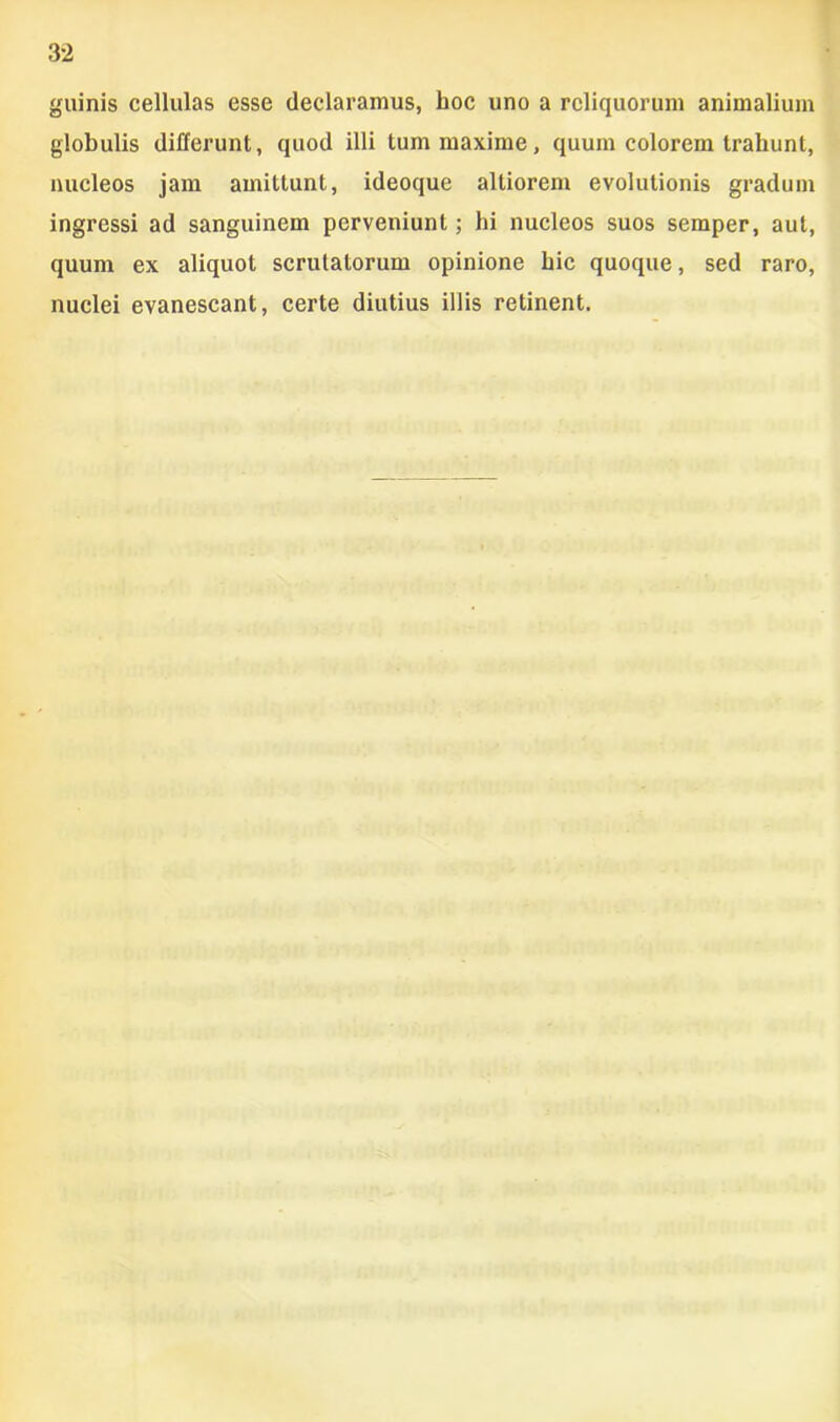 guinis cellulas esse declaramus, hoc uno a reliquorum animalium globulis differunt, quod illi tum maxime, quum colorem trahunt, nucleos jam amittunt, ideoque altiorem evolutionis gradum ingressi ad sanguinem perveniunt; hi nucleos suos semper, aut, quum ex aliquot scrutatorum opinione hic quoque, sed raro, nuclei evanescant, certe diutius illis retinent.