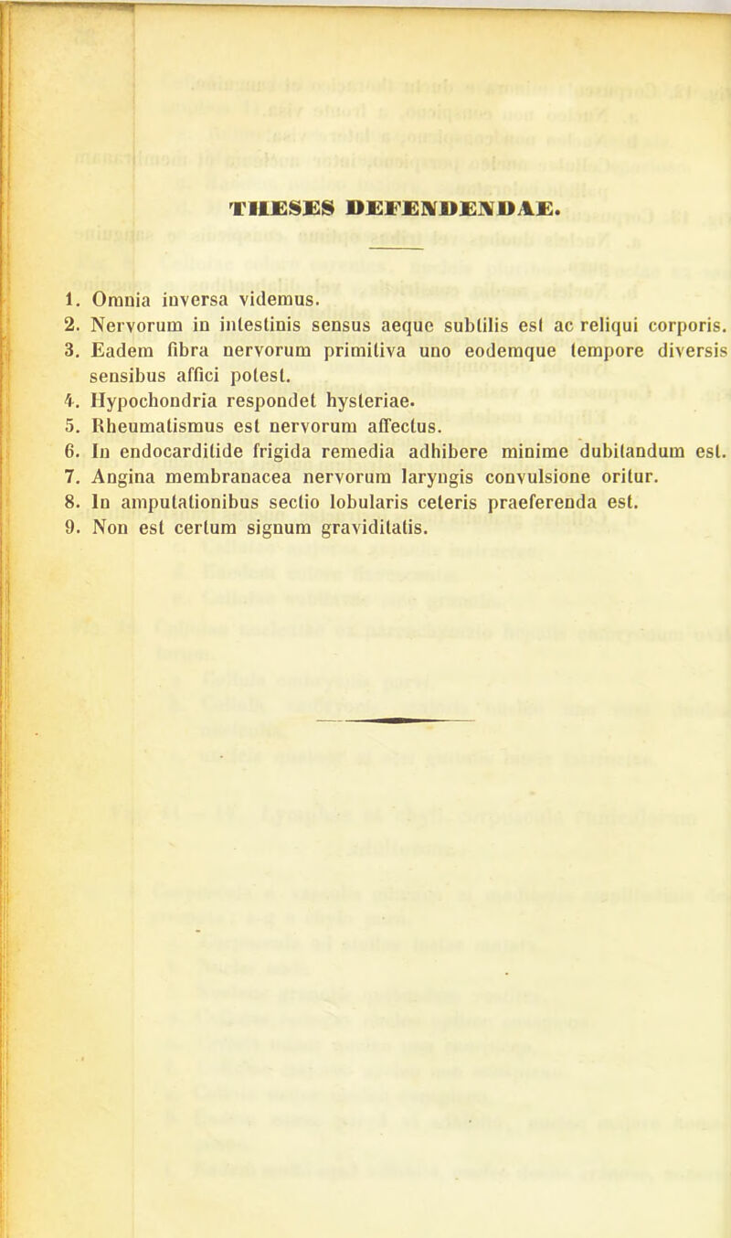 TllESES DEFENDENDAE 1. Omnia inversa videmus. 2. Nervorum in intestinis sensus aeque subtilis est ac reliqui corporis. 3. Eadem fibra nervorum primitiva uno eodemque tempore diversis sensibus affici potest. 4. Hypochondria respondet hysteriae. 5. Rheumatismus est nervorum affectus. 6. In endocarditide frigida remedia adhibere minime dubitandum est. 7. Angina membranacea nervorum laryngis convulsione oritur. 8. In amputationibus sectio lobularis celeris praeferenda est.