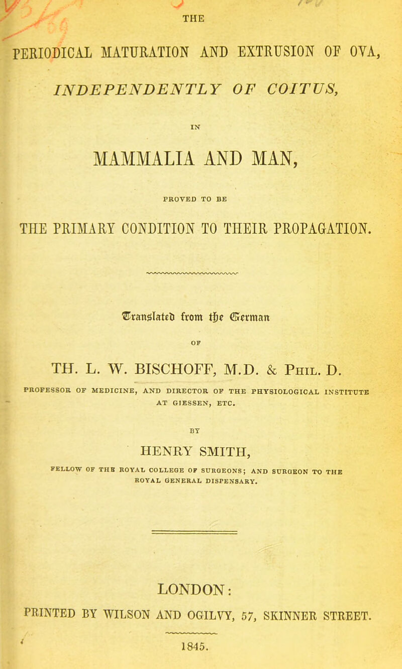 PERIODICAL MATURATION AND EXTRUSION OF OVA, INDEPENDENTLY OF COITUS, IN MAMMALIA AND MAN, PROVED TO BE THE PRIMARY CONDITION TO THEIR PROPAGATION. Uranslatcti from tije (Kerman OF TH. L. W. BISCHOFF, M.D. & Phil. D. PROFESSOR OF MEDICINE, AND DIRECTOR OF THE PHYSIOLOGICAL INSTITUTE AT GIESSEN, ETC. BY HENRY SMITH, FELLOW OF THE ROYAL COLLEGE OF SURGEONS; AND SURGEON TO THE ROYAL GENERAL DISPENSARY. LONDON: PRINTED BY WILSON AND OGILVY, 57, SKINNER STREET.