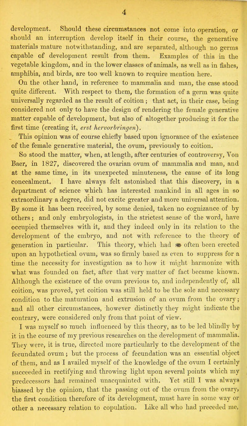 development. Should these circumstances not come into operation, or should an interruption develop itself in their course, the generative materials mature notwithstanding, and are separated, although no germs capable of development result from them. Examples of this in the vegetable kingdom, and in the lower classes of animals, as well as in fishes, amphibia, and birds, are too well known to require mention here. On the other hand, in reference to mammalia and man, the case stood quite different. With respect to them, the formation of a germ was quite universally regarded as the result of coition; that act, in their case, being considered not only to have the design of rendering the female generative matter capable of development, but also of altogether producing it for the first time (creating it, erst hcrvorbringen). This opinion was of course chiefly based upon ignorance of the existence of the female generative material, the ovum, previously to coition. So stood the matter, when, at length, after centuries of controversy, Yon Baer, in 1827, discovered the ovarian ovum of mammalia and man, and at the same time, in its unexpected minuteness, the cause of its long concealment* I have always felt astonished that this discovery, in a department of science which has interested mankind in all ages in so extraordinary a degree, did not excite greater and more universal attention. By some it has been received, by some denied, taken no cognizance of by others; and only embryologists, in the strictest sense of the word, have occupied themselves with it, and they indeed only in its relation to the development of the embryo, and not with reference to the theory of generation in particular. This theory, which had sro often been erected upon an hypothetical ovum, was so firmly based as even to suppress for a time the necessity for investigation as to how it might harmonize with what was founded on fact, after that very matter of fact became known. Although the existence of the ovum previous to, and independently of, all coition, was proved, yet coition was still held to be the sole and necessary condition to the maturation and extrusion of an ovum from the ovary; and all other circumstances, however distinctly they might indicate the contrary, were considered only from that point of view. I was myself so much influenced by this theory, as to be led blindly by it in the course of my previous researches on the development of mammalia. They were, it is true, directed more particularly to the development of the fecundated ovum; but the process of fecundation was an essential object of them, and as I availed myself of the knowledge of the ovum I certainly succeeded in rectifying and throwing light upon several points which my predecessors had remained unacquainted with. Yet still I was always biassed by the opinion, that the passing out of the ovum from the ovary, the first condition therefore of its development, must have in some way or other a necessary relation to copulation. Like all who had preceded me,