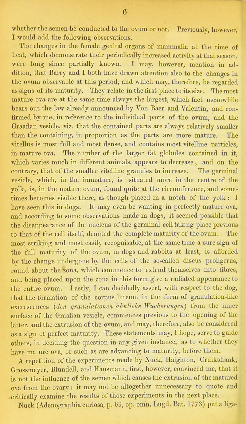 whether the semen be conducted to the ovum or not. Previously, however, I would add the following observations. The changes in the female genital organs of mammalia at the time of heat, which demonstrate their periodically increased activity at that season, were long since partially lenown. I may, however, mention in ad- dition, that Barry and I both have drawn attention also to the changes in the ovum observable at this period, and which may, therefore, be regarded as signs of its maturity. They relate in the first place to its size. The most mature ova are at the same time always the largest, which fact meanwhile bears out the law already announced by Yon Baer and Valentin, and con- firmed by me, in reference to the individual parts of the ovum, and the Graafian vesicle, viz. that the contained parts are always relatively smaller than the containing, in proportion as the parts are more mature. The vitellus is most full and most dense, and contains most vitelline particles, in mature ova. The number of the larger fat globules contained in it, which varies much in different animals, appears to decrease ; and on the contrary, that of the smaller vitelline granules to increase. The germinal vesicle, which, in the immature, is situated more in the centre of the yolk, is, in the mature ovum, found quite at the circumference, and some- times becomes visible there, as though placed in a notch of the yolk: I have seen this in dogs. It may even be wanting in perfectly mature ova, and according to some observations made in dogs, it seemed possible that the disappearance of the nucleus of the germinal cell taking place previous to that of the cell itself, denoted the complete maturity of the ovum. The most striking and most easily recognisable, at the same time a sure sign of the full maturity of the ovum, in dogs and rabbits at least, is afforded by the change undergone by the cells of the so-called discus proligerus, round about the zona, which commence to extend themselves into fibres, and being placed upon the zona in this form give a radiated appearance to the entire ovum. Lastly, I can decidedly assert, with respect to the dog, that the formation of the corpus luteum in the form of granulation-like excrescences (den granulatiorien dhnliche Wucherungeii) from the inner surface of the Graafian vesicle, commences previous to the opening of the latter, and the extrusion of the ovum, and may, therefore, also be considered as a sign of perfect maturity. These statements may, I hope, serve to guide others, in deciding the question in any given instance, as to whether they have mature ova, or such as are advancing to maturity, before them. A repetition of the experiments made by Nuclc, Haighton, Cruikshank, Grossmeyer, Blundell, and Hausmann, first, however, convinced me, that it is not the influence of the semen which causes the extrusion of the matured ova from the ovary : it may not be altogether unnecessary to quote and critically examine the results of those experiments in the next place. Nuck (Adenographiacuriosa, p. G9, op. omn, Lugd. Bat. 17/3) put a liga-