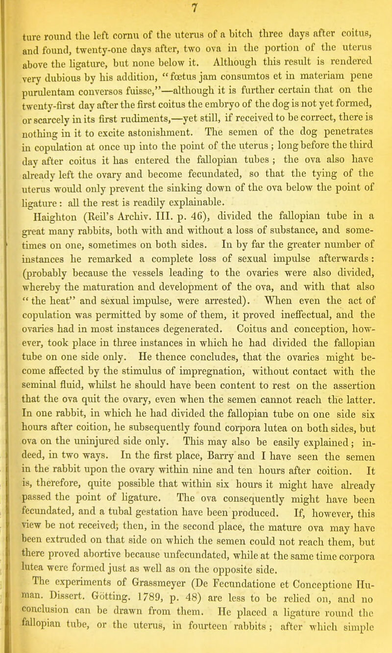 ture round the left cornu of the uterus of a bitch three clays after coitus, and found, twenty-one days after, two ova in the portion of the uterus above the ligature, but none below it. Although this result is rendered very dubious by his addition, “ foetus jam consumtos et in materiam pene purulentam conversos fuisse,”—although it is further certain that on the twenty-first day after the first coitus the embryo of the dog is not yet formed, or scarcely in its first rudiments,—yet still, if received to be correct, there is nothing in it to excite astonishment. The semen of the dog penetrates in copulation at once up into the point of the uterus ; long before the third day after coitus it has entered the fallopian tubes ; the ova also have already left the ovary and become fecundated, so that the tying of the uterus would only prevent the sinking down of the ova below the point of ligature: all the rest is readily explainable. Haigliton (Reil’s Arckiv. III. p. 46), divided the fallopian tube in a great many rabbits, both with and without a loss of substance, and some- times on one, sometimes on both sides. In by far the greater number of instances he remarked a complete loss of sexual impulse afterwards: (probably because the vessels leading to the ovaries were also divided, whereby the maturation and development of the ova, and with that also “ the heat” and sexual impulse, were arrested). When even the act of copulation was permitted by some of them, it proved ineffectual, and the ovaries had in most instances degenerated. Coitus and conception, how- ever, took place in three instances in which he had divided the fallopian tube on one side only. He thence concludes, that the ovaries might be- come affected by the stimulus of impregnation, without contact with the seminal fluid, whilst he should have been content to rest on the assertion that the ova quit the ovary, even when the semen cannot reach the latter. In one rabbit, in which he had divided the fallopian tube on one side six hours after coition, he subsequently found corpora lutea on both sides, but ova on the uninjured side only. This may also be easily explained; in- deed, in two ways. In the first place, Barry and I have seen the semen in the rabbit upon the ovary within nine and ten hours after coition. It is, therefore, quite possible that within six hours it might have already passed the point of ligature. The ova consequently might have been fecundated, and a tubal gestation have been produced. If, however, this view be not received; then, in the second place, the mature ova may have been extruded on that side on which the semen could not reach them, but there proved abortive because unfecundated, while at the same time corpora lutea were formed just as well as on the opposite side. The experiments of Grassmeyer (De Fecundatione et Conccptione Hu- man. Dissert. Gotting. 1789, p. 48) are less to be relied on, and no conclusion can be drawn from them. He placed a ligature round the fallopian tube, or the uterus, in fourteen rabbits; after which simple