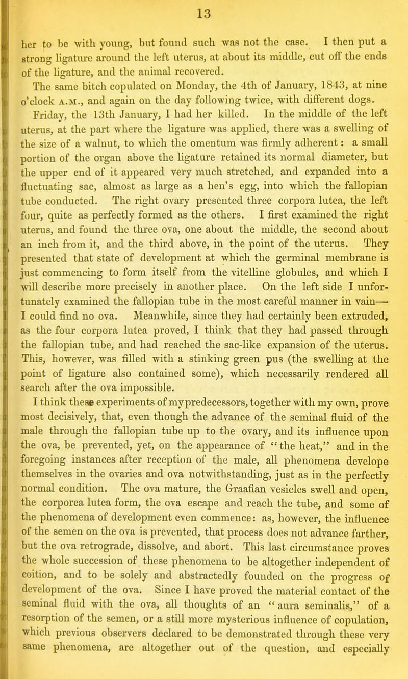 her to be with young, but found such was not the case. I then put a strong ligature around the left uterus, at about its middle, cut off the ends of the ligature, and the animal recovered. The same bitch copulated on Monday, the 4th of January, 1843, at nine o’clock a.m., and again on the day following twice, with different dogs. Friday, the 13tli January, I had her killed. In the middle of the left uterus, at the part where the ligature was applied, there was a swelling of the size of a walnut, to which the omentum was firmly adherent: a small portion of the organ above the ligature retained its normal diameter, but the upper end of it appeared very much stretched, and expanded into a fluctuating sac, almost as large as a hen’s egg, into which the fallopian tube conducted. The right ovary presented three corpora lutea, the left four, quite as perfectly formed as the others. I first examined the right uterus, and found the three ova, one about the middle, the second about an inch from it, and the third above, in the point of the uterus. They presented that state of development at which the germinal membrane is just commencing to form itself from the vitelline globules, and which I will describe more precisely in another place. On the left side I unfor- tunately examined the fallopian tube in the most careful manner in vain—• I could find no ova. Meanwhile, since they had certainly been extruded, as the four corpora lutea proved, I think that they had passed through the fallopian tube, and had reached the sac-like expansion of the uterus. This, however, was filled with a stinking green pus (the swelling at the point of ligature also contained some), which necessarily rendered all search after the ova impossible. I think these experiments of mypredecessors, together with my own, prove most decisively, that, even though the advance of the seminal fluid of the male through the fallopian tube up to the ovary, and its influence upon the ova, be prevented, yet, on the appearance of “the heat,” and in the foregoing instances after reception of the male, all phenomena develope themselves in the ovaries and ova notwithstanding, just as in the perfectly normal condition. The ova mature, the Graafian vesicles swell and open, the corporea lutea form, the ova escape and reach the tube, and some of the phenomena of development even commence: as, however, the influence of the semen on the ova is prevented, that process does not advance farther, but the ova retrograde, dissolve, and abort. This last circumstance proves the whole succession of these phenomena to be altogether independent of coition, and to be solely and abstractedly founded on the progress of development of the ova. Since I have proved the material contact of the seminal fluid with the ova, all thoughts of an “ aura seminalis,” of a resorption of the semen, or a still more mysterious influence of copulation, which previous observers declared to be demonstrated through these very same phenomena, are altogether out of the question, and especially