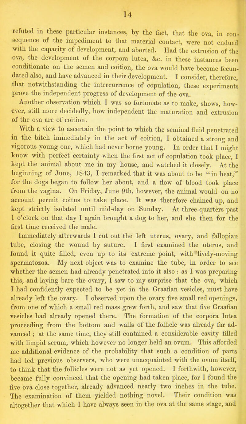 refuted in these particular instances, by the fact, that the ova, in con- sequence of the impediment to that material contact, were not endued with the capacity of development, and aborted. Had the extrusion of the ova, the development of the corpora lutea, &c. in these instances been conditionate on the semen and coition, the ova would have become fecun- dated also, and have advanced in their development. I consider, therefore, that notwithstanding the intercurrence of copulation, these experiments prove the independent progress of development of the ova. Another observation which I was so fortunate as to make, shows, how- ever, still more decidedly, how independent the maturation and extrusion of the ova are of coition. With a view to ascertain the point to which the seminal fluid penetrated in the bitch immediately in the act of coition, I obtained a strong and vigorous young one, which had never borne young. In order that I might know with perfect certainty when the first act of copulation took place, I kept the animal about me in my house, and watched it closely. At the beginning of June, 1843, I remarked that it was about to be “in heat,” for the dogs began to follow her about, and a flow of blood took place from the vagina. On Friday, June 9th, however, the animal would on no account permit coitus to take place. It was therefore chained up, and kept strictly isolated until mid-day on Sunday. At three-quarters past 1 o’clock on that day I again brought a dog to her, and she then for the first time received the male. Immediately afterwards I cut out the left uterus, ovary, and fallopian tube, closing the wound by suture. I first examined the uterus, and found it quite filled, even up to its extreme point, with lively-moving spermatozoa. My next object was to examine the tube, in order to see whether the semen had already penetrated into it also : as I was preparing this, and laying bare the ovary, I saw to my surprise that the ova, which I had confidently expected to be yet in the Graafian vesicles, must have already left the ovary. I observed upon the ovary five small red openings, from one of which a small red mass grew forth, and saw that five Graafian vesicles had already opened there. The formation of the corpora lutea proceeding from the bottom and walls of the follicle was already far ad- vanced ; at the same time, they still contained a considerable cavity filled with limpid serum, which however no longer held an ovum. This afforded me additional evidence of the probability that such a condition of parts had led previous observers, who were unacquainted with the ovum itself, to think that the follicles were not as yet opened. I forthwith, however, became fully convinced that the opening had taken place, for I found the five ova close together, already advanced nearly two inches in the tube. The examination of them yielded nothing novel. Their condition was altogether that which I have always seen in the ova at the same stage, and