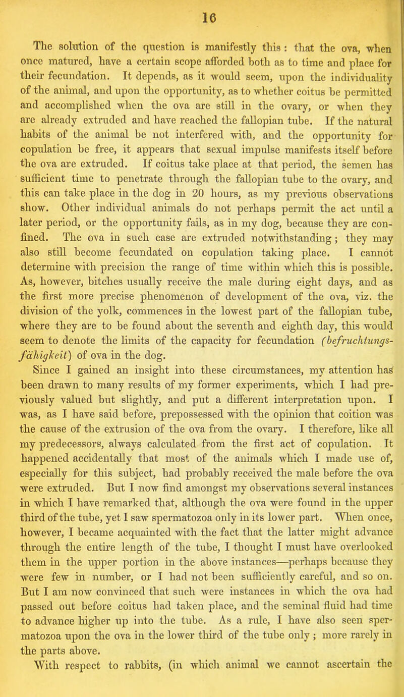 The solution of the question is manifestly this: that the ova, when once matured, have a certain scope afforded both as to time and place for their fecundation. It depends, as it would seem, upon the individuality of the animal, and upon the opportunity, as to whether coitus be permitted and accomplished when the ova are still in the ovary, or when they are already extruded and have reached the fallopian tube. If the natural habits of the animal be not interfered with, and the opportunity for copulation be free, it appears that sexual impulse manifests itself before the ova are extruded. If coitus take place at that period, the semen has sufficient time to penetrate through the fallopian tube to the ovary, and this can take place in the dog in 20 hours, as my previous observations show. Other individual animals do not perhaps permit the act until a later period, or the opportunity fails, as in my dog, because they are con- fined. The ova in such case are extruded notwithstanding; they may also still become fecundated on copulation taking place. I cannot determine with precision the range of time within which this is possible. As, however, bitches usually receive the male during eight days, and as the first more precise phenomenon of development of the ova, viz. the division of the yolk, commences in the lowest part of the fallopian tube, where they are to be found about the seventh and eighth day, this would seem to denote the limits of the capacity for fecundation (befruchtungs- fahigkeit) of ova in the dog. Since I gained an insight into these circumstances, my attention has been drawn to many results of my former experiments, which I had pre- viously valued but slightly, and put a different interpretation upon. I was, as I have said before, prepossessed with the opinion that coition was the cause of the extrusion of the ova from the ovary. I therefore, like all my predecessors, always calculated from the first act of copulation. It happened accidentally that most of the animals which I made use of, especially for this subject, had probably received the male before the ova were extruded. But I now find amongst my observations several instances in which I have remarked that, although the ova were found in the upper third of the tube, yet I saw spermatozoa only in its lower part. When once, however, I became acquainted with the fact that the latter might advance through the entire length of the tube, I thought I must have overlooked them in the upper portion in the above instances—perhaps because they were few in number, or I had not been sufficiently careful, and so on. But I am now convinced that such were instances in which the ova had passed out before coitus had taken place, and the seminal fluid had time to advance higher up into the tube. As a rule, I have also seen sper- matozoa upon the ova in the lower third of the tube only ; more rarely in the parts above. With respect to rabbits, (in which animal we cannot ascertain the