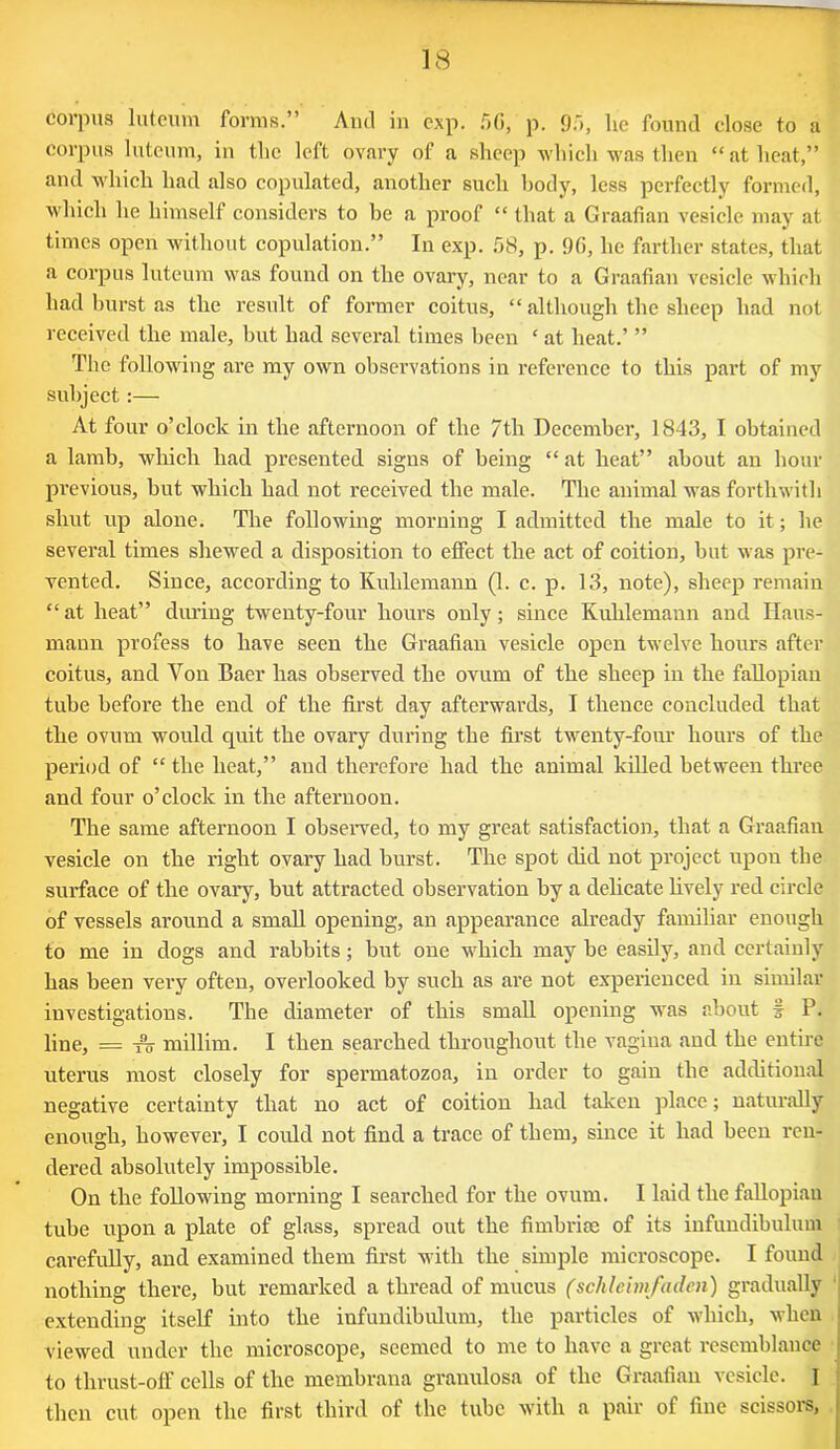 Corpus luteum forms.” And in exp. f)G, p. 95, lie found close to a corpus luteum, in the left ovary of a sheep which was then “ at heat,” and which had also copulated, another such body, less perfectly formed, which he himself considers to be a proof “ that a Graafian vesicle may at times open without copulation.” In exp. 58, p. 90, he farther states, that a corpus luteum was found on the ovary, near to a Graafian vesicle which had burst as the result of former coitus, “ although the sheep had not received the male, but had several times been ‘ at heat.’ ” The following are my own observations in reference to this part of my subject :— At four o’clock in the afternoon of the 7th December, 1843, I obtained a lamb, which had presented signs of being “ at heat” about an hour previous, but which had not received the male. The animal was forthwith shut up alone. The following morning I admitted the male to it; he several times shewed a disposition to effect the act of coition, but was pre- vented. Since, according to Kulilemann (1. c. p. 13, note), sheep remain “at heat” during twenty-four hours only; since Kuhlemann and Haus- mann profess to have seen the Graafian vesicle open twelve hours after coitus, and Yon Baer has observed the ovum of the sheep in the fallopian tube before the end of the first day afterwards, I thence concluded that the ovum would quit the ovary during the first twenty-four hours of the period of “ the heat,” and therefore had the animal killed between three and four o’clock in the afternoon. The same afternoon I observed, to my great satisfaction, that a Graafian vesicle on the right ovary had burst. The spot did not project upon the surface of the ovary, but attracted observation by a delicate lively red circle of vessels around a small opening, an appearance already familiar enough to me in dogs and rabbits; but one which may be easily, and certainly has been vei’y often, overlooked by such as are not experienced in similar investigations. The diameter of this small opening was about t P. line, = f'o millim. I then searched throughout the vagina and the entire uterus most closely for spermatozoa, in order to gain the additional negative certainty that no act of coition had taken place; naturally enough, however, I could not find a trace of them, since it had been ren- dered absolutely impossible. On the following morning I searched for the ovum. I laid the fallopian tube upon a plate of glass, spread out the fimbriae of its infundibulum carefully, and examined them first with the simple microscope. I found nothing there, but remarked a thread of mucus (schleim/aden) gradually extending itself into the infundibulum, the particles of which, when viewed under the microscope, seemed to me to have a great resemblance I to thrust-off cells of the membraua granulosa of the Graafian vesicle. I then cut open the first third of the tube with a pair of fine scissors, i