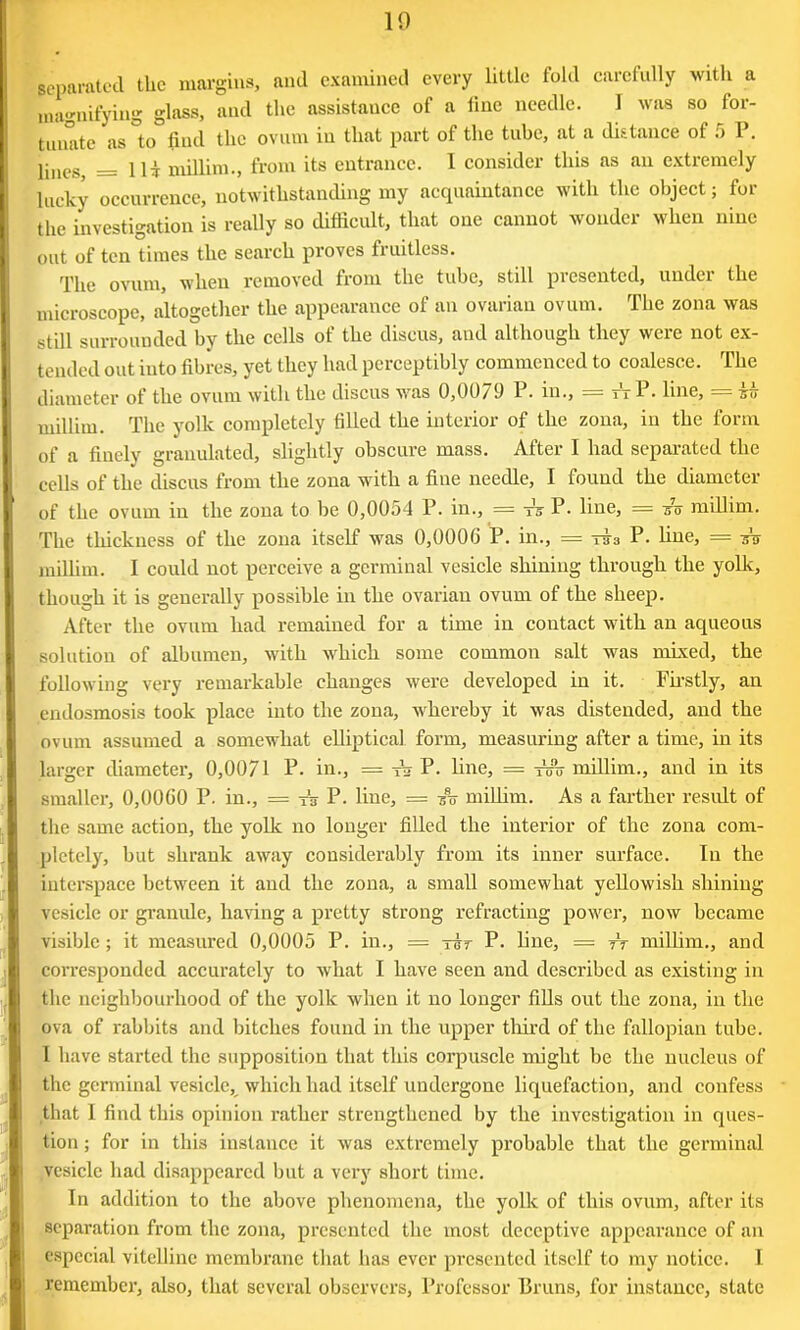 separated the margins, and examined every little fold carefully with a magnifying glass, and the assistance of a line needle. I was so for- mate as to find the ovum in that part of the tube, at a distance of 5 P. lineSj = 11$ millim., from its entrance. 1 consider this as an extremely lucky occurrence, notwithstanding my acquaintance with the object; for the investigation is really so difficult, that one cannot wonder when nine out of ten times the search proves fruitless. The ovum, when removed from the tube, still presented, under the microscope, altogether the appearance of an ovarian ovum. The zona was still surrounded by the cells of the discus, and although they were not ex- tended out into fibres, yet they had perceptibly commenced to coalesce. The diameter of the ovum with the discus was 0,0079 P. in., == t't P. line, = ih millim. The yolk completely filled the interior of the zona, in the form of a finely granulated, slightly obscure mass. After I had separated the cells of the discus from the zona with a fine needle, I found the diameter of the ovum in the zona to be 0,0054 P. in., = ts P. line, = su millim. The thickness of the zona itself was 0,0006 P. in., = sia P. line, = -su millim. I could not perceive a germinal vesicle shining through the yolk, though it is generally possible in the ovarian ovum of the sheep. After the ovum had remained for a time in coutact with an aqueous solution of albumen, with which some common salt was mixed, the following very remarkable changes were developed in it. Firstly, an endosmosis took place into the zona, whereby it was distended, and the ovum assumed a somewhat elliptical form, measuring after a time, in its larger diameter, 0,0071 P. in., = Aj P. line, = tsu millim., and in its smaller, 0,0000 P. in., = A P. line, = su millim. As a farther result of the same action, the yolk no longer filled the interior of the zona com- pletely, but shrank away considerably from its inner surface. In the interspace between it and the zona, a small somewhat yellowish shining vesicle or granule, having a pretty strong refracting power, now became visible ; it measured 0,0005 P. in., — tut P. line, = tt millim., and corresponded accurately to what I have seen and described as existing in the neighbourhood of the yolk when it no longer fills out the zona, in the ova of rabbits and bitches found in the upper third of the fallopian tube. I have started the supposition that this corpuscle might be the nucleus of the germinal vesicle, which had itself undergone liquefaction, and confess that I find this opinion rather strengthened by the investigation in ques- tion ; for in this instance it was extremely probable that the germinal vesicle had disappeared but a very short time. In addition to the above phenomena, the yolk of this ovum, after its separation from the zona, presented the most deceptive appearance of an especial vitelline membrane that has ever presented itself to my notice. I remember, also, that several observers, Professor Bruns, for instance, state