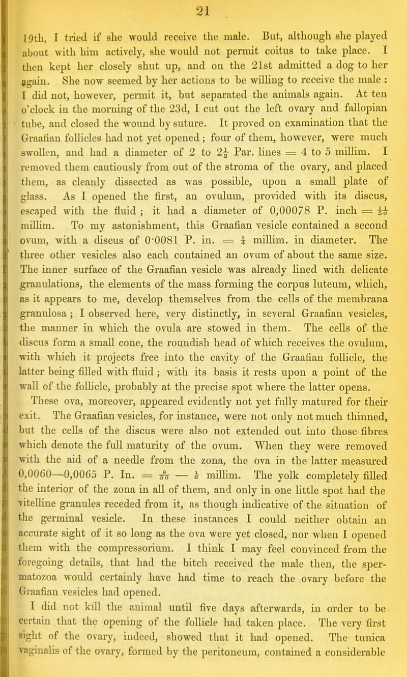 19th, I tried if she would receive the male. But, although she played about with him actively, she would not permit coitus to take place. I then kept her closely shut up, and on the 21st admitted a dog to her again. She now seemed by her actions to be willing to receive the male : I did not, however, permit it, but separated the animals again. At ten o’clock in the morning of the 23d, I cut out the left ovary and fallopian tube, and closed the wound by suture. It proved on examination that the Graafian follicles had not yet opened; four of them, however, were much swollen, and had a diameter of 2 to 2\ Par. lines = 4 to 5 millim. I removed them cautiously from out of the stroma of the ovary, and placed them, as cleanly dissected as was possible, upon a small plate of glass. As I opened the first, an ovulum, provided with its discus, escaped with the fluid ; it had a diameter of 0,00078 P. inch = to millim. To my astonishment, this Graafian vesicle contained a second ovum, with a discus of 0'0081 P. in. = i millim. in diameter. The three other vesicles also each contained an ovum of about the same size. The inner surface of the Graafian vesicle was already lined with delicate granulations, the elements of the mass forming the corpus luteum, which, as it appears to me, develop themselves from the cells of the membrana granulosa ; I observed here, very distinctly, in several Graafian vesicles, the manner in which the ovula are stowed in them. The cells of the discus form a small cone, the roundish head of which receives the ovulum, with which it projects free into the cavity of the Graafian follicle, the latter being filled with fluid; with its basis it rests upon a point of the wall of the follicle, probably at the precise spot where the latter opens. These ova, moreover, appeared evidently not yet fully matured for their exit. The Graafian vesicles, for instance, were not only not much thinned, but the cells of the discus were also not extended out into those fibres which denote the full maturity of the ovum. When they were removed with the aid of a needle from the zona, the ova in the latter measured 0,0060—0,0065 P. In. — to — a millim. The yolk completely filled the interior of the zona in all of them, and only in one little spot had the vitelline granules receded from it, as though indicative of the situation of the germinal vesicle. In these instances I could neither obtain an accurate sight of it so long as the ova were yet closed, nor when I opened them with the compressorium. I think I may feel convinced from the foregoing details, that had the bitch received the male then, the sper- matozoa would certainly have had time to reach the ovary before the Graafian vesicles had opened. I did not kill the animal until five days afterwards, in order to be certain that the opening of the follicle had taken place. The very first sight of the ovary, indeed, showed that it had opened. The tunica Vaginalis of the ovary, formed by the peritoneum, contained a considerable