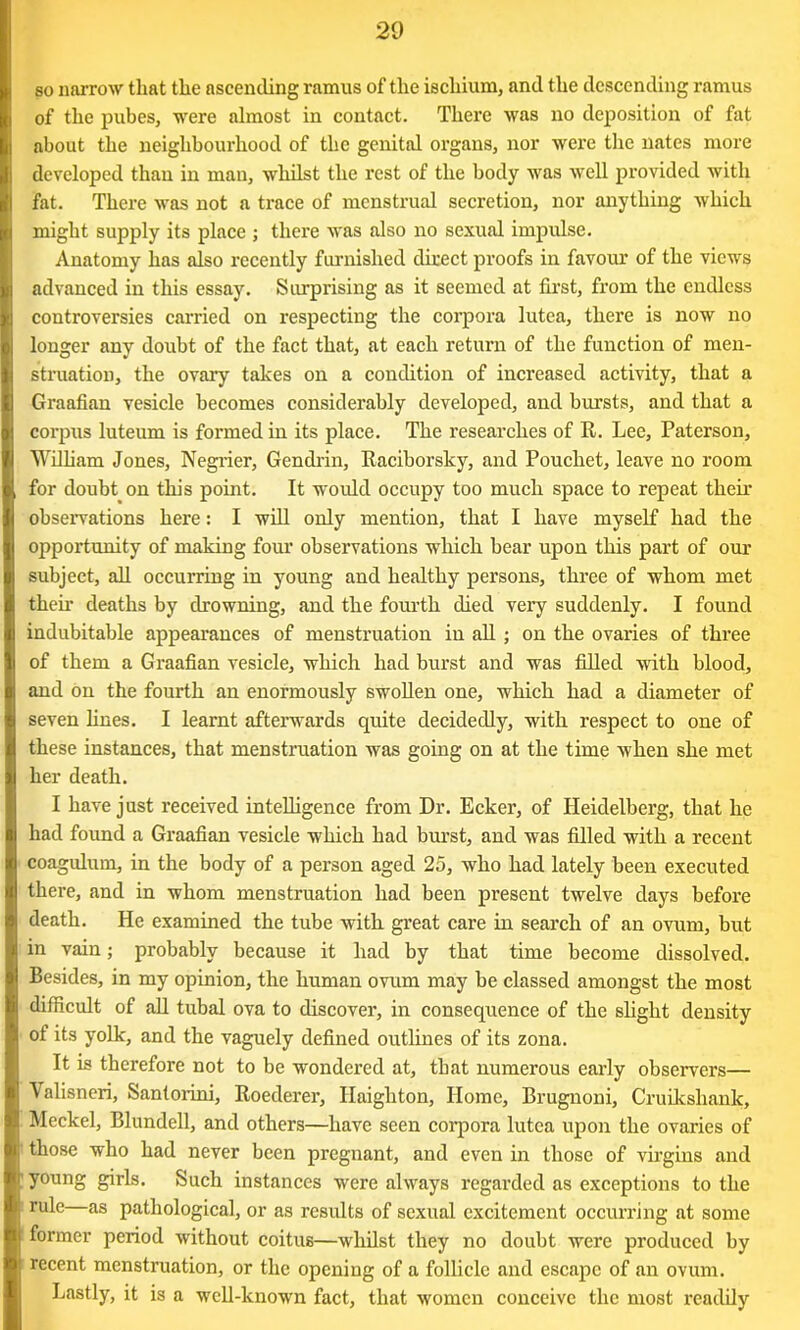 so narrow that the ascending ramus of the ischium, and the descending ramus of the pubes, were almost in contact. There was no deposition of fat about the neighbourhood of the genital organs, nor were the nates more developed than in man, whilst the rest of the body was well provided with fat. There was not a trace of menstrual secretion, nor anything which might supply its place ; there was also no sexual impulse. Anatomy has also recently furnished direct proofs in favour of the views advanced in this essay. Surprising as it seemed at first, from the endless controversies carried on respecting the corpora lutea, there is now no longer any doubt of the fact that, at each return of the function of men- struation, the ovary takes on a condition of increased activity, that a Graafian vesicle becomes considerably developed, and bursts, and that a corpus luteum is formed in its place. The researches of R. Lee, Paterson, William Jones, Negrier, Gendrin, Raciborsky, and Pouchet, leave no room for doubt on this point. It would occupy too much space to repeat their observations here: I will only mention, that I have myself had the opportunity of making four observations which bear upon this part of our subject, all occurring in young and healthy persons, three of whom met their deaths by drowning, and the fourth died very suddenly. I found indubitable appearances of menstruation in all ; on the ovaries of three of them a Graafian vesicle, which had burst and was filled with blood, and on the fourth an enormously swollen one, which had a diameter of seven lines. I learnt afterwards quite decidedly, with respect to one of these instances, that menstruation was going on at the time when she met her death. I have just received intelligence from Dr. Ecker, of Heidelberg, that he had found a Graafian vesicle which had burst, and was filled with a recent coagulum, in the body of a person aged 25, who had lately been executed there, and in whom menstruation had been present twelve days before death. He examined the tube with great care in search of an ovum, but in vain; probably because it had by that time become dissolved. Besides, in my opinion, the human ovum may be classed amongst the most difficult of all tubal ova to discover, in consequence of the slight density of its yolk, and the vaguely defined outlines of its zona. It is therefore not to be wondered at, that numerous early observers— Valisneri, Santorini, Roederer, Haighton, Home, Brugnoni, Cruikshank, Meckel, Blundell, and others—have seen corpora lutea upon the ovaries of those who had never been pregnant, and even in those of virgins and young girls. Such instances were always regarded as exceptions to the ru^e as pathological, or as results of sexual excitement occurring at some former period without coitus—whilst they no doubt were produced by recent menstruation, or the opening of a follicle and escape of an ovum. Lastly, it is a well-known fact, that women conceive the most readily