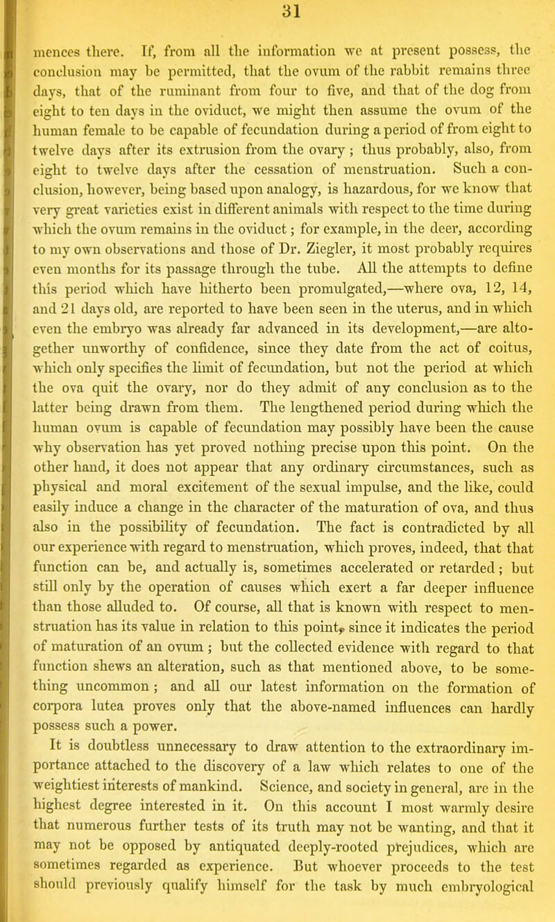 mcnces there. If, from all the information we at present possess, the conclusion may be permitted, that the ovum of the rabbit remains three days, that of the ruminant from four to five, and that of the dog from eight to ten days in the oviduct, we might then assume the ovum of the human female to be capable of fecundation during a period of from eight to twelve days after its extrusion from the ovary; thus probably, also, from eight to twelve days after the cessation of menstruation. Such a con- elusion, however, being based upon analogy, is hazardous, for we know that very great varieties exist in different animals with respect to the time during which the ovum remains in the oviduct; for example, in the deer, according to my own observations and those of Dr. Ziegler, it most probably requires even months for its passage through the tube. All the attempts to define this period which have hitherto been promulgated,—where ova, 12, 14, and 21 days old, are reported to have been seen in the uterus, and in which even the embryo was already far advanced in its development,—are alto- gether unworthy of confidence, since they date from the act of coitus, which only specifies the limit of fecundation, but not the period at which the ova quit the ovary, nor do they admit of any conclusion as to the latter being drawn from them. The lengthened period during which the human ovum is capable of fecundation may possibly have been the cause why observation has yet proved nothing precise upon this point. On the other hand, it does not appear that any ordinary circumstances, such as physical and moral excitement of the sexual impulse, and the like, could easily induce a change in the character of the maturation of ova, and thus also in the possibility of fecundation. The fact is contradicted by all our experience with regard to menstruation, which proves, indeed, that that function can be, and actually is, sometimes accelerated or retarded; but still only by the operation of causes which exert a far deeper influence than those alluded to. Of course, all that is known with respect to men- struation has its value in relation to this point,, since it indicates the period of maturation of an ovum ; but the collected evidence with regard to that function shews an alteration, such as that mentioned above, to be some- thing uncommon ; and all our latest information on the formation of corpora lutea proves only that the above-named influences can hardly possess such a power. It is doubtless unnecessary to draw attention to the extraordinary im- portance attached to the discovery of a law which relates to one of the weightiest interests of mankind. Science, and society in general, are in the highest degree interested in it. On this account I most warmly desire that numerous further tests of its truth may not be wanting, and that it may not be opposed by antiquated deeply-rooted prejudices, which are sometimes regarded as experience. But whoever proceeds to the test should previously qualify himself for the task by much embryological