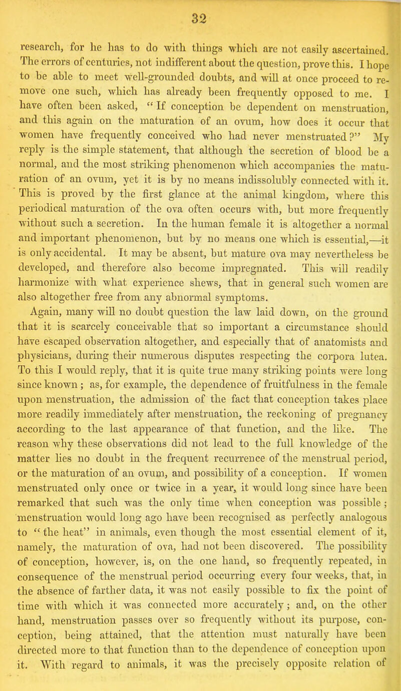 research, for he has to do with things which are not easily ascertained. The errors of centuries, not indifferent about the question, prove this. I hope to he able to meet well-grounded doubts, and will at once proceed to re- move one such, which has already been frequently opposed to me. I have often been asked, “ If conception be dependent on menstruation, and this again on the maturation of an ovum, how does it occur that women have frequently conceived who had never menstruated?” My reply is the simple statement, that although the secretion of blood be a normal, and the most striking phenomenon which accompanies the matu- ration of an ovum, yet it is by no means indissolubly connected with it. This is proved by the first glance at the animal kingdom, where this periodical maturation of the ova often occurs with, but more frequently without such a secretion. In the human female it is altogether a normal and important phenomenon, but by no means one which is essential,—it is only accidental. It may be absent, but mature ova may nevertheless be developed, and therefore also become impregnated. This will readily harmonize with what experience shews, that in general such women are also altogether free from any abnormal symptoms. Again, many will no doubt question the law laid down, on the ground that it is scarcely conceivable that so important a circumstance should have escaped observation altogether, and especially that of anatomists and physicians, during then’ numerous disputes respecting the corpora lutea. To this I would reply, that it is quite true many striking points were long since known ; as, for example, the dependence of fruitfulness in the female upon mensti’uation, the admission of the fact that conception takes place more readily immediately after menstruation, the reckoning of pregnancy according to the last appearance of that function, and the like. The reason why these observations did not lead to the full knowledge of the matter lies no doubt in the frequent recurrence of the menstrual period, or the maturation of an ovum, and possibility of a conception. If women menstruated only once or twice in a year, it would long since have been remarked that such was the only time -when conception was possible ; menstruation would long ago have been recognised as perfectly analogous to “ the heat” in animals, even though the most essential element of it, namely, the maturation of ova, had not been discovered. The possibility of conception, however, is, on the one hand, so frequently repeated, in consequence of the menstrual period occurring every four weeks, that, iu the absence of farther data, it was not easily possible to fix the point of time with -which it was connected more accurately; and, on the other hand, menstruation passes over so frequently without its purpose, con- ception, being attained, that the attention must naturally have been directed more to that function than to the dependence of conception upon it. With regard to animals, it was the precisely opposite relation of