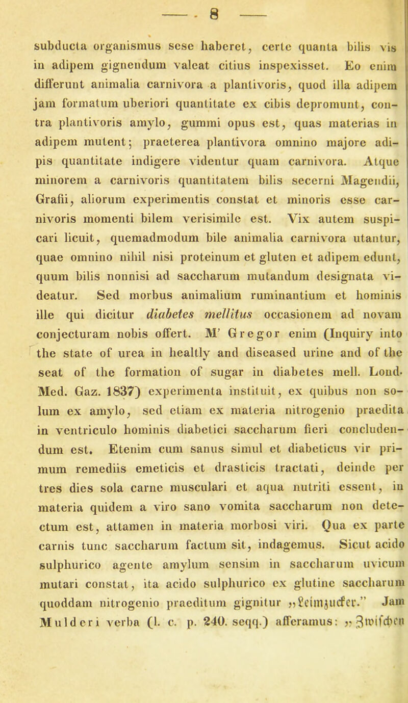 subducta organismus scse haberet, certe quanta bilis vis in adipem gignendum valeat citius inspexisset. Eo enim differunt animalia carnivora a planlivoris, quod illa adipem jam formatum uberiori quantitate ex cibis depromunt, con- tra plantivoris amylo, gummi opus est, quas materias in adipem mutent; praeterea plantivora omnino majore adi- pis quantitate indigere videntur quam carnivora. Atque minorem a carnivoris quantitatem bilis secerni Magendii, Grafii, aliorum experimentis constat et minoris esse car- nivoris momenti bilem verisimile est. Vix autem suspi- cari licuit, quemadmodum bile animalia carnivora utantur, quae omnino nihil nisi proteinum et gluten et adipem edunt, quum bilis nonnisi ad saccharum mutandum designata vi- deatur. Sed morbus animalium ruminantium et hominis ille qui dicitur diabetes mellitus occasionem ad novam conjecturam nobis offert. M’ Gregor enim (Inquiry into the state of urea in healtly and diseased urine and of tlie seat of the formation of sugar in diabetes meli. Loud- Med. Gaz. 1837) experimenta instituit, ex quibus non so- lum ex amylo, sed etiam ex materia nitrogenio praedita in ventriculo hominis diabetici saccharum fieri concluden- dum est. Etenim cum sanus simul et diabeticus vir pri- mum remediis emeticis et drasticis tractati, deinde per tres dies sola carne musculari et aqua nutriti essent, in materia quidem a viro sano vomita saccharum non dete- ctum est, attamen in materia morbosi viri. Qua ex parte carnis tunc saccharum factum sit, indagemus. Sicut acido sulphurico agente amylum sensim in saccharum uvicum mutari constat, ita acido sulphurico ex glutine saccharum quoddam nitrogenio praeditum gignitur »£dm$U(tfer.” Jani Mulderi verba (1. c. p. 240. seqq.) afferamus: r 3ir>ifd>cn