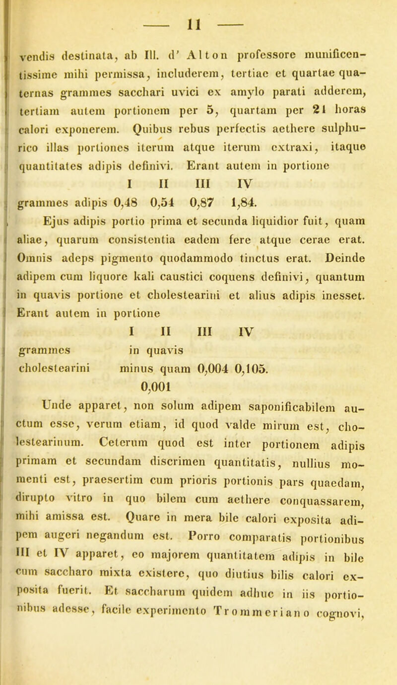 vendis destinata, ab Ili. d' Alton professore munificen- tissime mihi permissa, includerem, tertiae et quartae qua- ternas grammes sacchari uvici ex amylo parati adderem, tertiam autem portionem per 5, quartam per 21 horas calori exponerem. Quibus rebus perfectis aethere sulphu- rico illas portiones iterum atque iterum extraxi, itaque quantitates adipis definivi. Erant autem in portione I II III IV grammes adipis 0,48 0,54 0,87 1,84. Ejus adipis portio prima et secunda liquidior fuit, quam aliae, quarum consistentia eadem fere atque cerae erat. Omnis adeps pigmento quodammodo tinctus erat. Deinde adipem cum liquore kali caustici coquens definivi, quantum in quavis portione et choleslearini et alius adipis inesset. Erant autem in portione I II III IV grammes in quavis cholestearini minus quam 0,004 0,105. 0,001 Unde apparet , non solum adipem saponificabilem au- ctum esse, verum etiam, id quod valde mirum est, cho- lestearinum. Celerum quod est inter portionem adipis primam et secundam discrimen quantitatis, nullius mo- menti est, praesertim cum prioris portionis pars quaedam, dirupto vitro in quo bilem cum aethere conquassarem, mihi amissa est. Ouarc in mera bile calori exposita adi- pem augeri negandum est. Porro comparatis portionibus III et IV apparet, eo majorem quantitatem adipis in bile cum saccharo mixta existerc, quo diutius bilis calori ex- posita fuerit. Et saccharum quidem adhuc in iis portio- nibus adesse, facile experimento Trommeriano cognovi. £? 7