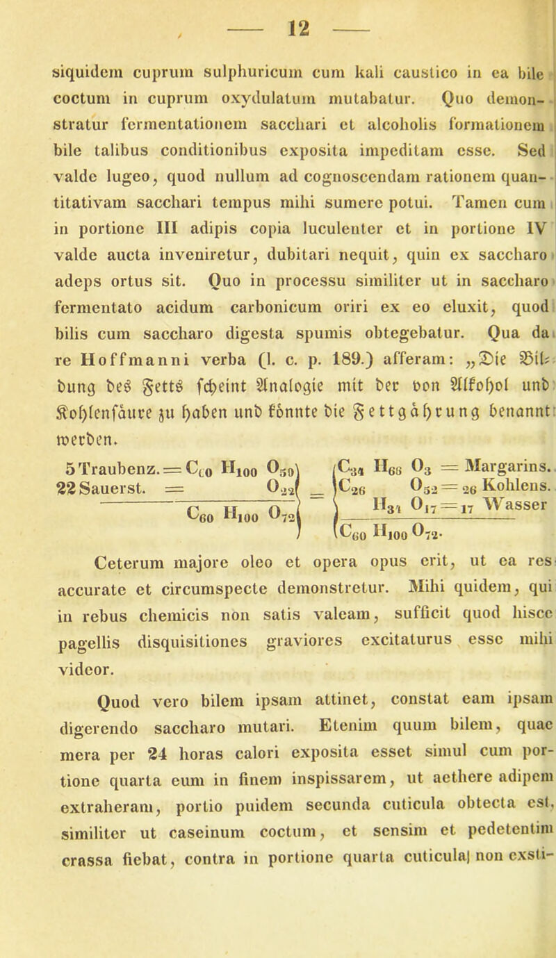 siquidem cuprum sulphuricum cum kali caustico in ea bile coctum in cuprum oxydulatum mutabatur. Quo demon- stratur fermentationem sacchari et alcoholis formationem bile talibus conditionibus exposita impeditam esse. Sed valde lugeo, quod nullum ad cognoscendam rationem quan- titativam sacchari tempus mihi sumere potui. Tamen cum in portione III adipis copia luculenter et in portione IV valde aucta inveniretur, dubitari nequit, quin ex saccharo adeps ortus sit. Quo in processu similiter ut in saccharo fermentato acidum carbonicum oriri ex eo eluxit, quod bilis cum saccharo digesta spumis obtegebatur. Qua da re Hoffmanni verba (1. c. p. 189.) afferam: „£>te 35U? buttq be6 §ett§ fcfjeint SInalogie mit ber t>on SIIfoQoI urtb $o()lenfaui’e ju f)aben unb fomite bie §ettgo^cung benannt: roecben. C>, Hes 0;. = Margarins. |C26 03.2— 26 Kohleus. I I 0 j i ~ j“L Rsser iC(JO Hioo 0'2- Ceterum majore oleo et opera opus erit, ut ea res accurate et circumspecte demonstretur. Mihi quidem, qui in rebus chemicis non satis valeam, sufficit quod hisce pagellis disquisitiones graviores excitaturus esse mihi videor. Quod vero bilem ipsam attinet, constat eam ipsam digerendo saccharo mutari. Etenim quum bilem, quae mera per 24 horas calori exposita esset simul cum por- tione quarta eum in finem inspissarem, ut aethere adipem extraheram, portio puidem secunda cuticula obtecta est. similiter ut caseinum coctum, et sensim et pedetentim crassa fiebat, contra in portione quarta cuticula) non cxsti- 5Traubenz. = Ct0 H100 039’ 22Sauerst. = 022| ^60 Hioo ^72