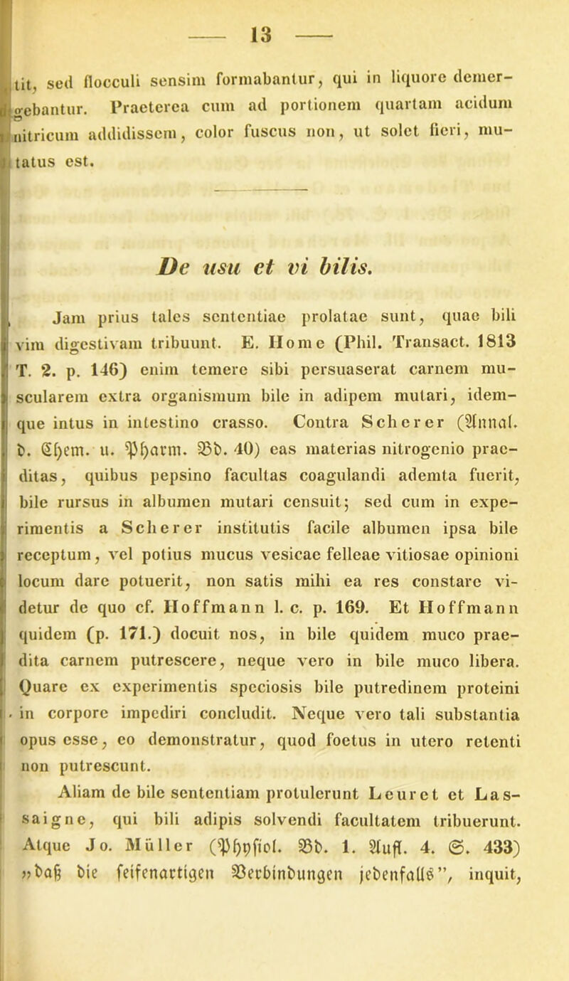 tit, sed flocculi sensim formabantur, qui in liquore demer- o-ebantur. Praeterea cum ad portionem quartam acidum nitricum addidissem, color fuscus non, ut solet fleri, mu- tatus est. De usu et vi bilis. Jam prius tales sententiae prolatae sunt, quae bili vim digestivam tribuunt. E. Home (Phil. Transact. 1813 T. 2. p. 146) enim temere sibi persuaserat carnem mu- scularem extra organismum bile in adipem mutari, idem- que intus in intestino crasso. Contra Schcrer (Slmml. i b. (§|)em. u. ^Jfjattn. 33b. 40) eas materias nitrogenio prae- ditas, quibus pepsino facultas coagulandi ademta fuerit, bile rursus in albumen mutari censuit; sed cum in expe- rimentis a Scherer institutis facile albumen ipsa bile receptum, vel potius mucus vesicae felleae vitiosae opinioni locum dare potuerit, non satis mihi ea res constare vi- detur de quo cf. Iloffmann 1. c. p. 169. Et Iloffmann quidem (p. 171.) docuit nos, in bile quidem muco prae- dita carnem putrescere, neque vero in bile muco libera. Quare ex experimentis speciosis bile putredinem proteini I- in corpore impediri concludit. Neque vero tali substantia opus esse, eo demonstratur, quod foetus in utero retenti non putrescunt. Aliam de bile sententiam protulerunt Leurct et Las- saigne, qui bili adipis solvendi facultatem tribuerunt. Atque Jo. 31 ii lier 23b. 1. SlufT. 4. ©. 433) bie feifenactigen 23et'btnbungen jebenfaUS”, inquit,