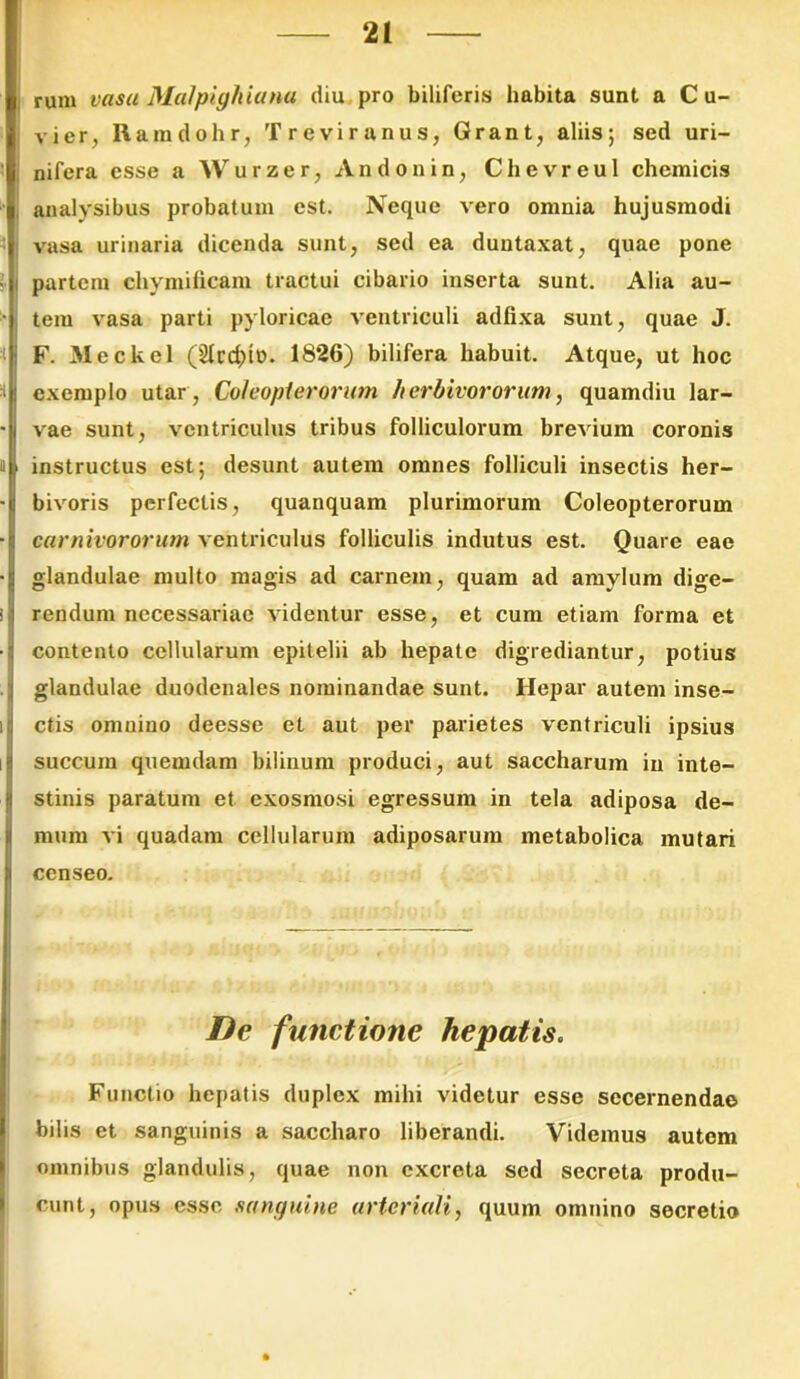 rum vasa Malpighiana diu pro biliferis habita sunt a C u- vier, Rara doli r, Treviranus, Grant, aliis; sed uri- nifera esse a Wurzer, Andonin, Chevreul chemicis analysibus probatura est. Neque vero omnia hujusmodi vasa urinaria dicenda sunt, sed ea duutaxat, quae pone partem chymificam tractui cibario inserta sunt. Alia au- tem vasa parti pyloricae ventriculi adfixa sunt, quae J. F. Meckel (2Ird)iD. 1826) bilifera habuit. Atque, ut hoc exemplo utar, Coleopterorum herbivororum, quamdiu lar- vae sunt, ventriculus tribus folliculorum brevium coronis instructus est; desunt autem omnes folliculi insectis her- bivoris perfectis, quanquam plurimorum Coleopterorum carnivororum ventriculus folliculis indutus est. Quare eae glandulae multo magis ad carnem, quam ad amylum dige- rendum necessariae videntur esse, et cum etiam forma et contento cellularum epitelii ab hepate digrediantur, potius glandulae duodenales nominandae sunt. Hepar autem inse- ctis omnino deesse et aut per parietes ventriculi ipsius succum quemdam bilinum produci, aut saccharum in inte- stinis paratum et exosmosi egressum in tela adiposa de- mum vi quadam cellularum adiposarum metabolica mutari censeo. De functione hepatis. Functio hepatis duplex mihi videtur esse secernendae bilis et sanguinis a saccharo liberandi. Videmus autem omnibus glandulis, quae non excreta sed secreta produ- cunt, opus esse sanguine arteriali, quum omnino secretio