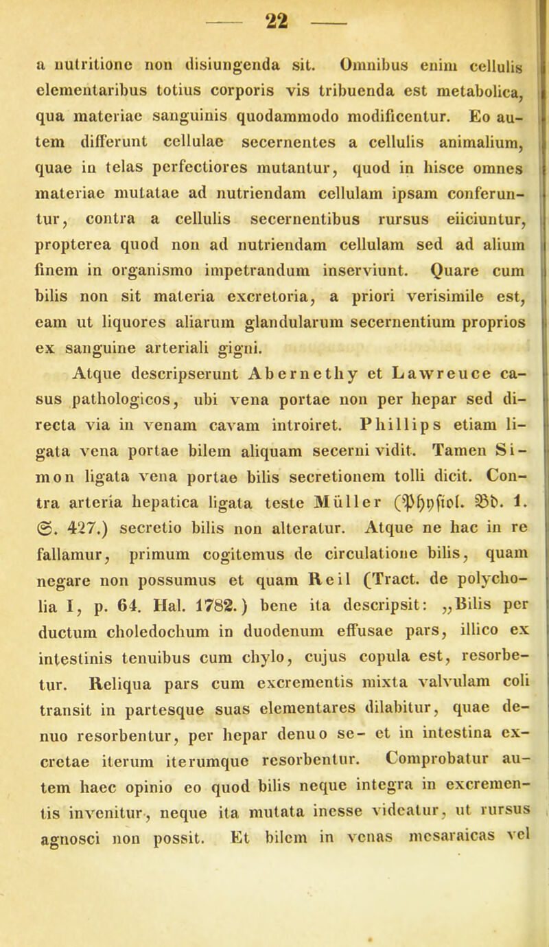 a nutritionc non disiungenda sit. Omnibus enim cellulis elementaribus totius corporis vis tribuenda est metabolica, qua materiae sanguinis quodammodo modificentur. Eo au- tem differunt cellulae secernentes a cellulis animalium, quae in telas perfectiores mutantur, quod in hisce omnes materiae mutatae ad nutriendam cellulam ipsam conferun- tur, contra a cellulis secernentibus rursus eiiciuntur, propterea quod non ad nutriendam cellulam sed ad alium finem in organismo impetrandum inserviunt. Quare cum bilis non sit materia excretoria, a priori verisimile est, eam ut liquores aliarum glandularum secernentium proprios ex sanguine arteriali gigni. Atque descripserunt Abernethy et Lawreuce ca- sus pathologicos, ubi vena portae non per hepar sed di- recta via in venam cavam introiret. Phillips etiam li- gata vena portae bilem aliquam secerni vidit. Tamen Si- mo n ligata vena portae bilis secretionem tolli dicit. Con- tra arteria hepatica ligata teste Mulier 1. ©. 427.) secretio bilis non alteratur. Atque ne hac in re fallamur, primum cogitemus de circulatione bilis, quam negare non possumus et quam Reil (Tract. de polycho- lia I, p. 64. Hal. 1782.) bene ita descripsit: „Bilis per ductum choledochum in duodenum effusae pars, illico ex intestinis tenuibus cum chylo, cujus copula est, resorbe- tur. Reliqua pars cum excrementis mixta valvulam coli transit in partesque suas elementares dilabitur, quae de- nuo resorbentur, per hepar denuo se- et in intestina ex- cretae iterum iterumque resorbentur. Comprobatur au- tem haec opinio eo quod bilis neque integra in excremen- tis invenitur, neque ita mutata inesse videatur, ut rursus agnosci non possit. Et bilem in venas mcsaraicas vel