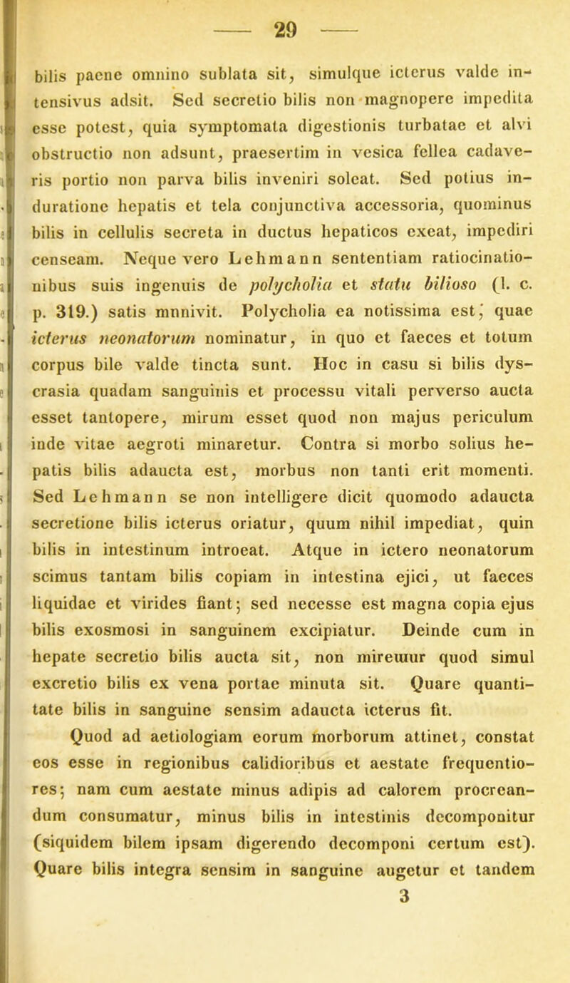 I bilis paene omnino sublata sit, simulque icterus valde in- tensivus adsit. Sed secretio bilis non magnopere impedita esse potest, quia symptomata digestionis turbatae et alvi obstructio non adsunt, praesertim in vesica fellea cadave- ris portio non parva bilis inveniri soleat. Sed potius in- duratione hepatis et tela conjunctiva accessoria, quominus bilis in cellulis secreta in ductus hepaticos exeat, impediri censeam. Neque vero Lehmann sententiam ratiocinatio- nibus suis ingenuis de pohjcliolia et statu bilioso (1. c. p. 319.) satis munivit. Polycholia ea notissima est,' quae icterus neonatorum nominatur, in quo et faeces et totum corpus bile valde tincta sunt. IIoc in casu si bilis dys- crasia quadam sanguinis et processu vitali perverso aucta esset tantopere, mirum esset quod non majus periculum inde vitae aegroti minaretur. Contra si morbo solius he- patis bilis adaucta est, morbus non tanti erit momenti. I Sed Lehmann se non iutelligere dicit quomodo adaucta . i secretione bilis icterus oriatur, quum nihil impediat, quin bilis in intestinum introeat. Atque in ictero neonatorum i scimus tantam bilis copiam in intestina ejici, ut faeces liquidae et virides fiant; sed necesse est magna copia ejus bilis exosmosi in sanguinem excipiatur. Deinde cum in hepate secretio bilis aucta sit, non mireuiur quod simul excretio bilis ex vena portae minuta sit. Quare quanti- tate bilis in sanguine sensim adaucta icterus fit. Quod ad aetiologiam eorum morborum attinet, constat eos esse in regionibus calidioribus et aestate frequentio- res; nam cum aestate minus adipis ad calorem procrean- dum consumatur, minus bilis in intestinis dccomponitur (siquidem bilem ipsam digerendo dccomponi certum est). Quare bilis integra sensim in sanguine augetur et tandem 3