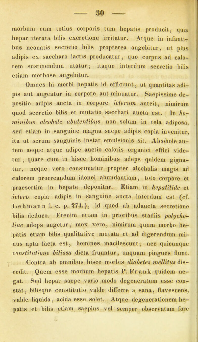 morbum cum totius corporis tum hepatis producit, quia hepar iterata bilis excretione irritatur. Atque in infanti- bus neonatis secretio hilis propterea augebitur, ut plus adipis ex saecharo lactis producatur, quo corpus ad calo- rem sustinendum utatur 5 itaque interdum secretio bilis etiam morbose augebitur. Omnes hi morbi hepatis id efficiunt, ut quantitas adi- pis aut augeatur in corpore aut minuatur. Saepissime de- positio adipis aucta in corpore icterum anteit, nimirum quod secretio bilis et mutatio sacchari aucta est. In ho- minibus alcohole abutentibus non solum in tela adiposa, sed etiam in sanguine magna saepe adipis copia invenitur, ita ut serum sanguinis instar emulsionis sit. Alcohole au- tem aeque atque adipe auctio caloris organici effici vide- tur ; quare cum in hisce hominibus adeps quidem gigna- tur, neque vero consumatur propter alcoholis magis ad calorem procreandum idonei abundantiam, toto corpore et praesertim in hepate deponitnr. Etiam in hepatitide et ictero copia adipis in Sanguine aucta interdum est (cf. Lehmann 1. c. p. 274.), id quod ab adaucta secretione bilis deduco. Etenim etiam in prioribus stadiis polycho- liae adeps augetur, mox vero, nimirum quum morbo he- patis etiam bilis qualitative mutata et ad digerendum mi- nus apta facta est, homines macilescunt; nec quicunque constitutione biliosa dicta fruuntur, unquam pingues fiunt. Contra ab omnibus hisce morbis diabetes mellitus dis- cedit. Quem esse morbum hepatis P. Frank quidem ne- gat. Sed hepar saepe vario modo degeneratum esse con- stat, bilisque constitutio valde differre a sana, flavescens, valde liquida, acida esse solet. Atque degenerationem he- patis et bilis etiam saepius vel semper observatam fore