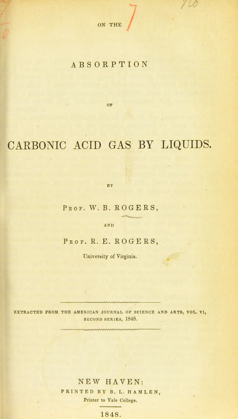 ON THE ABSORPTION or CARBONIC ACID GAS BY LIQUIDS. BY Prof. W. B. ROGERS, AND Prof. R. E. ROGERS, University of Virginia. EXTRACTED FROM THE AMERICAN JOURNAL OF SCIENCE AND ARTS, VOL. VI, SECOND SERIES, 1848. NEW HAVEN: PRINTED BY B. L. H A M L E N, Printer to Yale College. 1848.