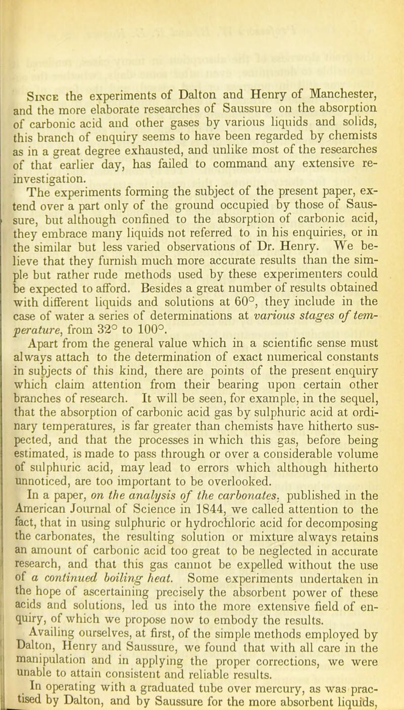 Since the experiments of Dalton and Henry of Manchester, and the more elaborate researches of Saussure on the absorption of carbonic acid and other gases by various liquids and solids, this branch of enquiry seems to have been regarded by chemists as in a great degree exhausted, and unlike most of the researches of that earlier day, has failed to command any extensive re- investigation. The experiments forming the subject of the present paper, ex- tend over a part only of the ground occupied by those of Saus- sure, but although confined to the absorption of carbonic acid, they embrace many liquids not referred to in his enquiries, or in the similar but less varied observations of Dr. Henry. We be- lieve that they furnish much more accurate results than the sim- ple but rather rude methods used by these experimenters could be expected to afford. Besides a great number of results obtained with different liquids and solutions at 60°, they include in the case of water a series of determinations at various stages of tem- perature, from 32° to 100°. Apart from the general value which in a scientific sense must always attach to the determination of exact numerical constants in subjects of this kind, there are points of the present enquiry which claim attention from their bearing upon certain other branches of research. It will be seen, for example, in the sequel, that the absorption of carbonic acid gas by sulphuric acid at ordi- nary temperatures, is far greater than chemists have hitherto sus- pected, and that the processes in which this gas, before being estimated, is made to pass through or over a considerable volume of sulphuric acid, may lead to errors which although hitherto unnoticed, are too important to be overlooked. In a paper, on the analysis of the carbonates, published in the American Journal of Science in 1844, we called attention to the fact, that in using sulphuric or hydrochloric acid for decomposing the carbonates, the resulting solution or mixture always retains an amount of carbonic acid too great to be neglected in accurate research, and that this gas cannot be expelled without the use of a continued boiling heat. Some experiments undertaken in the hope of ascertaining precisely the absorbent power of these acids and solutions, led us into the more extensive field of en- quiry, of which we propose now to embody the results. Availing ourselves, at first, of the simple methods employed by Dalton, Henry and Saussure, we found that with all care in the manipulation and in applying the proper corrections, we were unable to attain consistent and reliable results. In operating with a graduated tube over mercury, as was prac- tised by Dalton, and by Saussure for the more absorbent liquids,