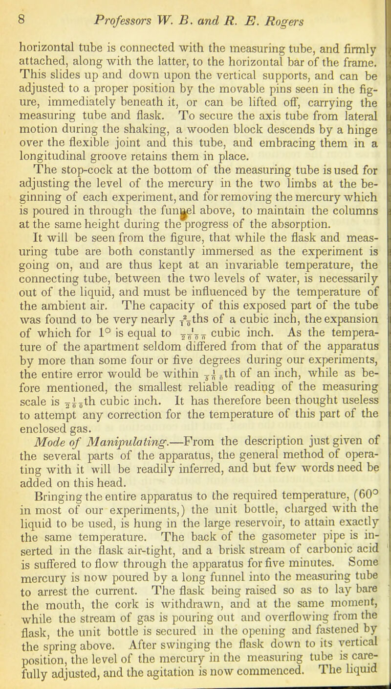 horizontal tube is connected with the measuring tube, and firmly attached, along with the latter, to the horizontal bar of the frame. This slides up and down upon the vertical supports, and can be adjusted to a proper position by the movable pins seen in the fig- ure, immediately beneath it, or can be lifted off, carrying the measuring tube and flask. To secure the axis tube from lateral motion during the shaking, a wooden block descends by a hinge over the flexible joint and this tube, and embracing them in a longitudinal groove retains them in place. The stop-cock at the bottom of the measuring tube is used for adjusting the level of the mercury in the two limbs at the be- ginning of each experiment, and for removing the mercury which is poured in through the funnel above, to maintain the columns at the same height during the progress of the absorption. It will be seen from the figure, that while the flask and meas- uring tube are both constantly immersed as the experiment is going on, and are thus kept at an invariable temperature, the connecting tube, between the two levels of water, is necessarily out of the liquid, and must be influenced by the temperature of the ambient air. The capacity of this exposed part of the tube was found to be very nearly T2„ths of a cubic inch, the expansion of which for 1° is equal to cubic inch. As the tempera- ture of the apartment seldom differed from that of the apparatus by more than some four or five degrees during our experiments, the entire error would be within T± fith of an inch, while as be- fore mentioned, the smallest reliable reading of the measuring scale is ^th cubic inch. It has therefore been thought useless to attempt any correction for the temperature of this part of the enclosed gas. Mode of Manipulating.—From the description just given of the several parts of the apparatus, the general method of opera- ting with it will be readily inferred, and but few words need be added on this head. Bringing the entire apparatus to the required temperature, (60° in most of our experiments,) the unit bottle, charged with the liquid to be used, is hung in the large reservoir, to attain exactly the same temperature. The back of the gasometer pipe is in- serted in the flask air-tight, and a brisk stream of carbonic acid is suffered to flow through the apparatus for five minutes. Some mercury is now poured by a long funnel into the measuring tube to arrest the current. The flask being raised so as to lay bare the mouth, the cork is withdrawn, and at the same moment, while the stream of gas is pouring out and overflowing from the flask, the unit bottle is secured in the opening and fastened by the spring above. After swinging the flask down to its vertical position, the level of the mercury in the measuring tube is care- fully adjusted, and the agitation is now commenced. The liquid