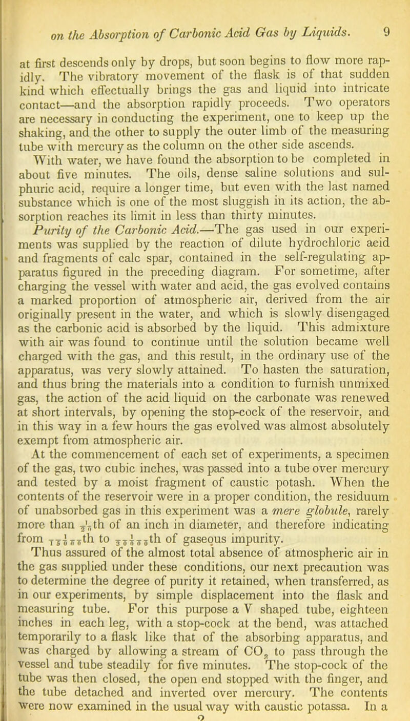 at first descends only by drops, but soon begins to flow more rap- idly. The vibratory movement of the flask is of that sudden kind which effectually brings the gas and liquid into intricate contact—and the absorption rapidly proceeds. Two operators are necessary in conducting the experiment, one to keep up the shaking, and the other to supply the outer limb of the measuring tube with mercury as the column on the other side ascends. With water, we have found the absorption to be completed in about five minutes. The oils, dense saline solutions and sul- phuric acid, require a longer time, but even with the last named substance which is one of the most sluggish in its action, the ab- sorption reaches its limit in less than thirty minutes. Purity of the Carbonic Acid.—The gas used in our experi- ments was supplied by the reaction of dilute hydrochloric acid and fragments of calc spar, contained in the self-regulating ap- paratus figured in the preceding diagram. For sometime, after charging the vessel with water and acid, the gas evolved contains a marked proportion of atmospheric air, derived from the air originally present in the water, and which is slowly disengaged as the carbonic acid is absorbed by the liquid. This admixture with air was found to continue until the solution became well charged with the gas, and this result, in the ordinary use of the apparatus, was very slowly attained. To hasten the saturation, and thus bring the materials into a condition to furnish unmixed gas, the action of the acid liquid on the carbonate was renewed at short intervals, by opening the stop-cock of the reservoir, and in this way in a few hours the gas evolved was almost absolutely exempt from atmospheric air. At the commencement of each set of experiments, a specimen of the gas, two cubic inches, was passed into a tube over mercury and tested by a moist fragment of caustic potash. When the contents of the reservoir were in a proper condition, the residuum of unabsorbed gas in this experiment was a mere globule, rarely more than ^th of an inch in diameter, and therefore indicating from ij^ifth to J7iy5th of gaseous impurity. Thus assured of the almost total absence of atmospheric air in the gas supplied under these conditions, our next precaution was to determine the degree of purity it retained, when transferred, as in our experiments, by simple displacement into the flask and measuring tube. For this purpose a V shaped tube, eighteen inches in each leg, with a stop-cock at the bend, was attached temporarily to a flask like that of the absorbing apparatus, and was charged by allowing a stream of CO,, to pass through the vessel and tube steadily for five minutes. The stop-cock of the tube was then closed, the open end stopped with the finger, and the tube detached and inverted over mercury. The contents were now examined in the usual way with caustic potassa. In a o