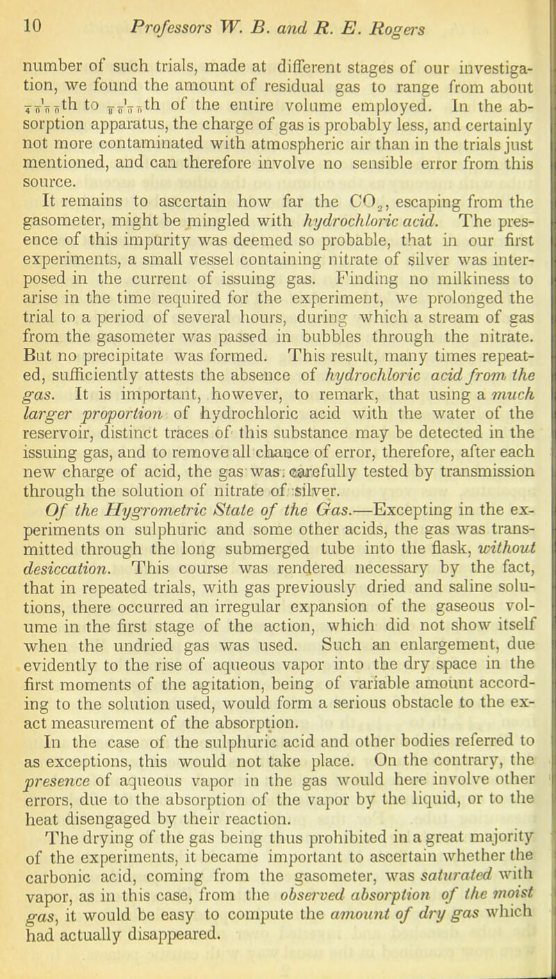 number of such trials, made at different stages of our investiga- tion, we found the amount of residual gas to range from about ^Vijnth to of the entire volume employed. In the ab- sorption apparatus, the charge of gas is probably less, and certainly not more contaminated with atmospheric air than in the trials just mentioned, and can therefore involve no sensible error from this source. It remains to ascertain how far the C02, escaping from the gasometer, might be mingled with hydrochloric add. The pres- ence of this impurity was deemed so probable, that in our first experiments, a small vessel containing nitrate of silver was inter- posed in the current of issuing gas. Finding no milkiness to arise in the time required for the experiment, we prolonged the trial to a period of several hours, during which a stream of gas from the gasometer was passed in bubbles through the nitrate. But no precipitate was formed. This result, many times repeat- ed, sufficiently attests the absence of hydrochloric acid from, the gas. It is important, however, to remark, that using a much larger proportion of hydrochloric acid with the water of the reservoir, distinct traces of this substance may be detected in the issuing gas, and to remove all chance of error, therefore, after each new charge of acid, the gas was: carefully tested by transmission through the solution of nitrate of silver. Of the Hygrometric State of the Gas.—Excepting in the ex- periments on sulphuric and some other acids, the gas was trans- mitted through the long submerged tube into the flask, without desiccation. This course was rendered necessary by the fact, that in repeated trials, with gas previously dried and saline solu- tions, there occurred an irregular expansion of the gaseous vol- ume in the first stage of the action, which did not show itself when the undried gas was used. Such an enlargement, due evidently to the rise of aqueous vapor into the dry space in the first moments of the agitation, being of variable amount accord- ing to the solution used, would form a serious obstacle to the ex- act measurement of the absorption. In the case of the sulphuric acid and other bodies referred to as exceptions, this would not take place. On the contrary, the presence of aqueous vapor in the gas would here involve other errors, due to the absorption of the vapor by the liquid, or to the heat disengaged by their reaction. The drying of the gas being thus prohibited in a great majority of the experiments, it became important to ascertain whether the carbonic acid, coming from the gasometer, was saturated with vapor, as in this case, from the observed absorption of the moist gas, it would bo easy to compute the amount of dry gas which had actually disappeared.