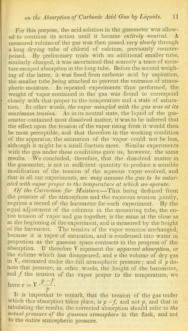 For this purpose, the acid solution in the gasometer was allow- ed to continue its action until it became entirely neutral. A measured volume of the gas was then passed very sloioly through a long drying tube of chlorid of calcium, previously counter- poised. By preliminary trials with an additional smaller tube, similarly charged, it was ascertained that scarcely a trace of mois- ture escaped absorption in the long tube. Before the second weigh- ing of the latter, it was freed from carbonic acid by aspiration, the smaller tube^eing attached to prevent the entrance of atmos- pheric moisture. In repeated experiments thus performed, the weight of vapor contained in the gas was found to correspond closely with that proper to the temperature and a state of satura- tion. In other words, the vapor mingled with the gas ivas at its maximum tension. As in its neutral state, the liquid of the gas- ometer contained most dissolved matter, it was to be inferred that the effect upon the tension of the vapor rising from it would then be most perceptible, and that therefore in the working condition of the apparatus, the saturation of the vapor could not be less, although it might be a small fraction more. Similar experiments with the gas under these conditions gave us, however, the same results. We concluded, therefore, that the dissolved matter in the gasometer, is not in sufficient quantity to produce a sensible modification of the tension of the aqueous vapor evolved, and that in all our experiments, we may assume the gas to be satur- ated with vapor proper to the temperature at which we operate. Of the Correction for Moisture.—This being deduced from the pressure of the atmosphere and the vaporous tension jointly, requires a record of the barometer for each experiment. By the equal adjustment of the columns in the measuring tube, the en- tire tension of vapor and gas together, is the same at the close as at the beginning of the experiment, and is measured by the height of the barometer. The tension of the vapor remains unchanged, because it is vapor of saturation, and is condensed into water in proportion as the gaseous space contracts in the progress of the absorption. If therefore V represent the apparent absorption, or the volume which has disappeared, and v the volume of dry gas in V, estimated under the full atmospheric pressure ; and if p de- note that pressure, in other words, the height of the barometer, and / the tension of the vapor proper to the temperature, we , p -f have v — Y • - T • • P it is important to remark, that the tension of the gas under which this absorption takes place, is p —f and not jo, and that in tabulating the results, the corrected absorption should refer to the actual pressure of the gaseous atmosphere in the flask, and not to the entire atmospheric pressure.