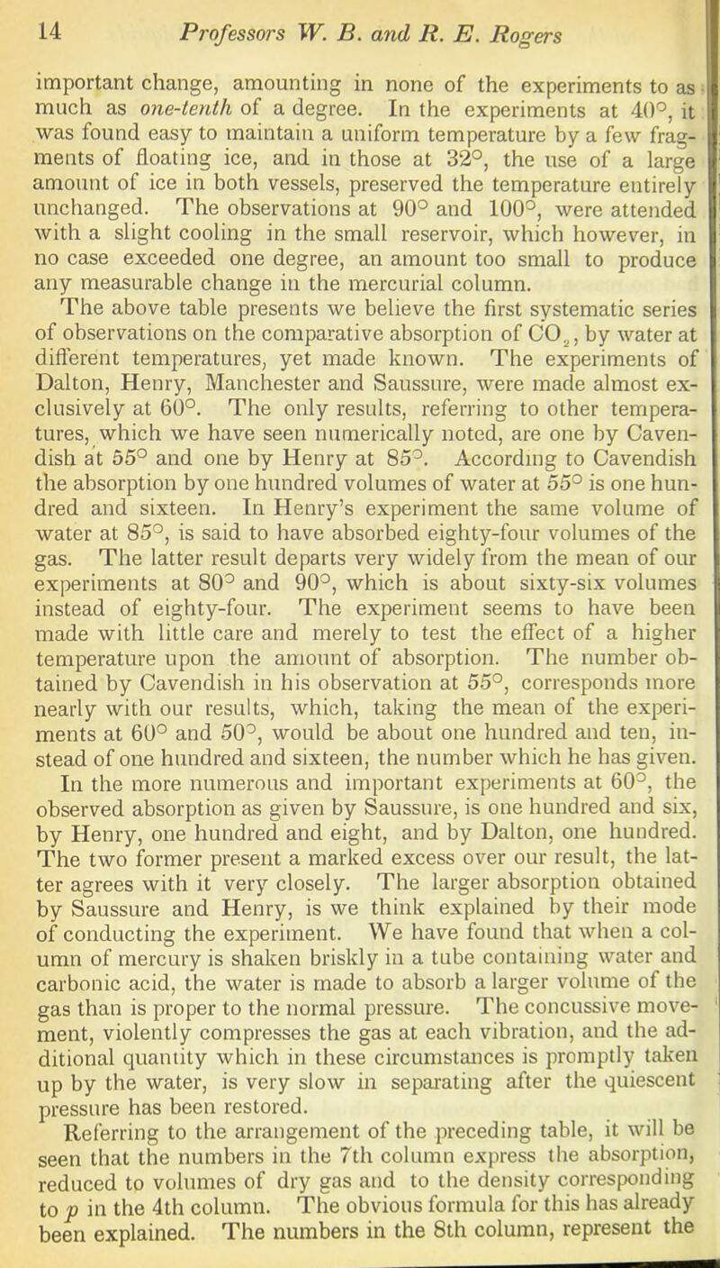 important change, amounting in none of the experiments to as much as one-tenth of a degree. In the experiments at 40°, it was found easy to maintain a uniform temperature by a few frag- ments of floating ice, and in those at 32°, the use of a large amount of ice in both vessels, preserved the temperature entirely unchanged. The observations at 90° and 100°, were attended with a slight cooling in the small reservoir, which however, in no case exceeded one degree, an amount too small to produce any measurable change in the mercurial column. The above table presents we believe the first systematic series of observations on the comparative absorption of C02, by water at different temperatures, yet made known. The experiments of Dalton, Henry, Manchester and Saussure, were made almost ex- clusively at 60°. The only results, referring to other tempera- tures, which we have seen numerically noted, are one by Caven- dish at 55° and one by Henry at 85°. According to Cavendish the absorption by one hundred volumes of water at 55° is one hun- dred and sixteen. In Henry’s experiment the same volume of water at 85°, is said to have absorbed eighty-four volumes of the gas. The latter result departs very widely from the mean of our experiments at 80° and 90°, which is about sixty-six volumes instead of eighty-four. The experiment seems to have been made with little care and merely to test the effect of a higher temperature upon the amount of absorption. The number ob- tained by Cavendish in his observation at 55°, corresponds more nearly with our results, which, taking the mean of the experi- ments at 60° and 50°, would be about one hundred and ten, in- stead of one hundred and sixteen, the number which he has given. In the more numerous and important experiments at 60°, the observed absorption as given by Saussure, is one hundred and six, by Henry, one hundred and eight, and by Dalton, one hundred. The two former present a marked excess over our result, the lat- ter agrees with it very closely. The larger absorption obtained by Saussure and Henry, is we think explained by their mode of conducting the experiment. We have found that when a col- umn of mercury is shaken briskly in a tube containing water and carbonic acid, the water is made to absorb a larger volume of the gas than is proper to the normal pressure. The concussive move- ment, violently compresses the gas at each vibration, and the ad- ditional quantity which in these circumstances is promptly taken up by the water, is very slow in separating after the quiescent pressure has been restored. Referring to the arrangement of the preceding table, it will be seen that the numbers in the 7th column express the absorption, reduced to volumes of dry gas and to the density corresponding to p in the 4th column. The obvious formula for this has already been explained. The numbers in the 8th column, represent the