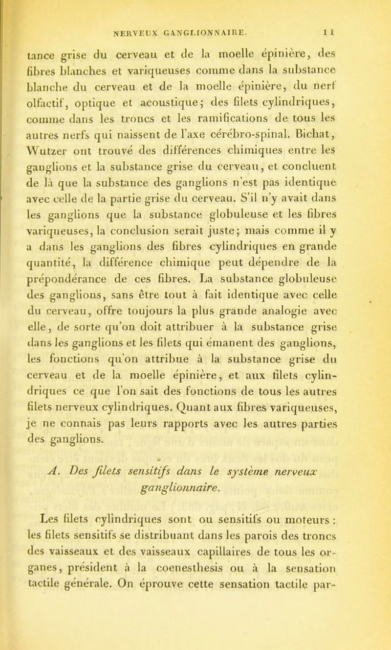 tance grise du cerveau et de la moelle épinière, des fibres blanches et variqueuses comme dans la substance blanche du cerveau et de la moelle épinière, du nerf olfactif, optique et acoustique; des filets cylindriques, comme dans les troncs et les ramifications de tous les autres nerfs qui naissent de l’axe cérébro-spinal. Bichat, Wutzer ont trouvé des différences chimiques entre les ganglions et la substance grise du cerveau, et concluent de là que la substance des ganglions n’est pas identique avec celle de la partie grise du cerveau. S’il n’y avait dans les ganglions que la substance globuleuse et les fibres variqueuses, la conclusion serait juste; mais comme il y a dans les ganglions des fibres cylindriques en grande quantité, la différence chimique peut dépendre de la prépondérance de ces fibres. La substance globuleuse des ganglions, sans être tout à fait identique avec celle du cerveau, offre toujours la plus grande analogie avec elle, de sorte qu’on doit attribuer à la substance grise dans les ganglions et les filets qui émanent des ganglions, les fonctions qu’on attribue à la substance grise du cerveau et de la moelle épinière, et aux filets cylin- driques ce que l’on sait des fonctions de tous les autres filets nerveux cylindriques. Quant aux fibres variqueuses, je ne connais pas leurs rapports avec les autres parties des ganglions. A. Des filets sensitifs dans le système nerveux ganglionnaire. Les filets cylindriques sont ou sensitifs ou moteurs : les filets sensitifs se distribuant dans les parois des troncs des vaisseaux et des vaisseaux capillaires de tous les or- ganes, président à la coenestliesis ou à la sensation tactile générale. On éprouve cette sensation tactile par-