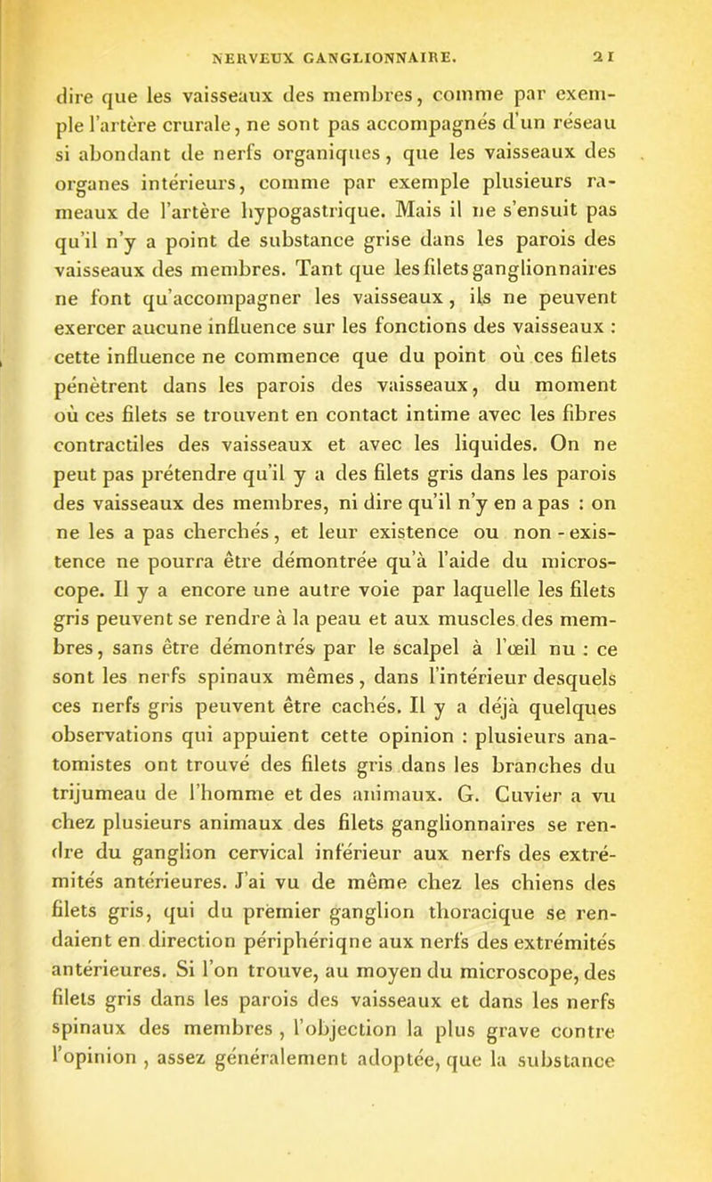 dire que les vaisseaux des membres, comme par exem- ple l’artère crurale, ne sont pas accompagnés cl’un réseau si abondant de nerfs organiques, que les vaisseaux des organes intérieurs, comme par exemple plusieurs ra- meaux de l’artère hypogastrique. Mais il ne s’ensuit pas qu’il n’y a point de substance grise dans les parois des vaisseaux des membres. Tant que les filets ganglionnaires ne font qu’accompagner les vaisseaux , ils ne peuvent exercer aucune influence sur les fonctions des vaisseaux : cette influence ne commence que du point où ces filets pénètrent dans les parois des vaisseaux, du moment où ces filets se trouvent en contact intime avec les fibres contractiles des vaisseaux et avec les liquides. On ne peut pas prétendre qu’il y a des filets gris dans les parois des vaisseaux des membres, ni dire qu’il n’y en a pas : on ne les a pas cherchés, et leur existence ou non - exis- tence ne pourra être démontrée qu’à l’aide du micros- cope. Il y a encore une autre voie par laquelle les filets gris peuvent se rendre à la peau et aux muscles des mem- bres, sans être démontrés' par le scalpel à l’œil nu : ce sont les nerfs spinaux mêmes, dans l’intérieur desquels ces nerfs gris peuvent être cachés. Il y a déjà quelques observations qui appuient cette opinion : plusieurs ana- tomistes ont trouvé des filets gris dans les branches du trijumeau de l’homme et des animaux. G. Cuvier a vu chez plusieurs animaux des filets ganglionnaires se ren- dre du ganglion cervical inférieur aux nerfs des extré- mités antérieures. J’ai vu de même chez les chiens des filets gris, qui du premier ganglion thoracique se ren- daient en direction périphériqne aux nerfs des extrémités antérieures. Si l’on trouve, au moyen du microscope, des filets gris dans les parois des vaisseaux et dans les nerfs spinaux des membres , l’objection la plus grave contre l’opinion , assez généralement adoptée, que la substance