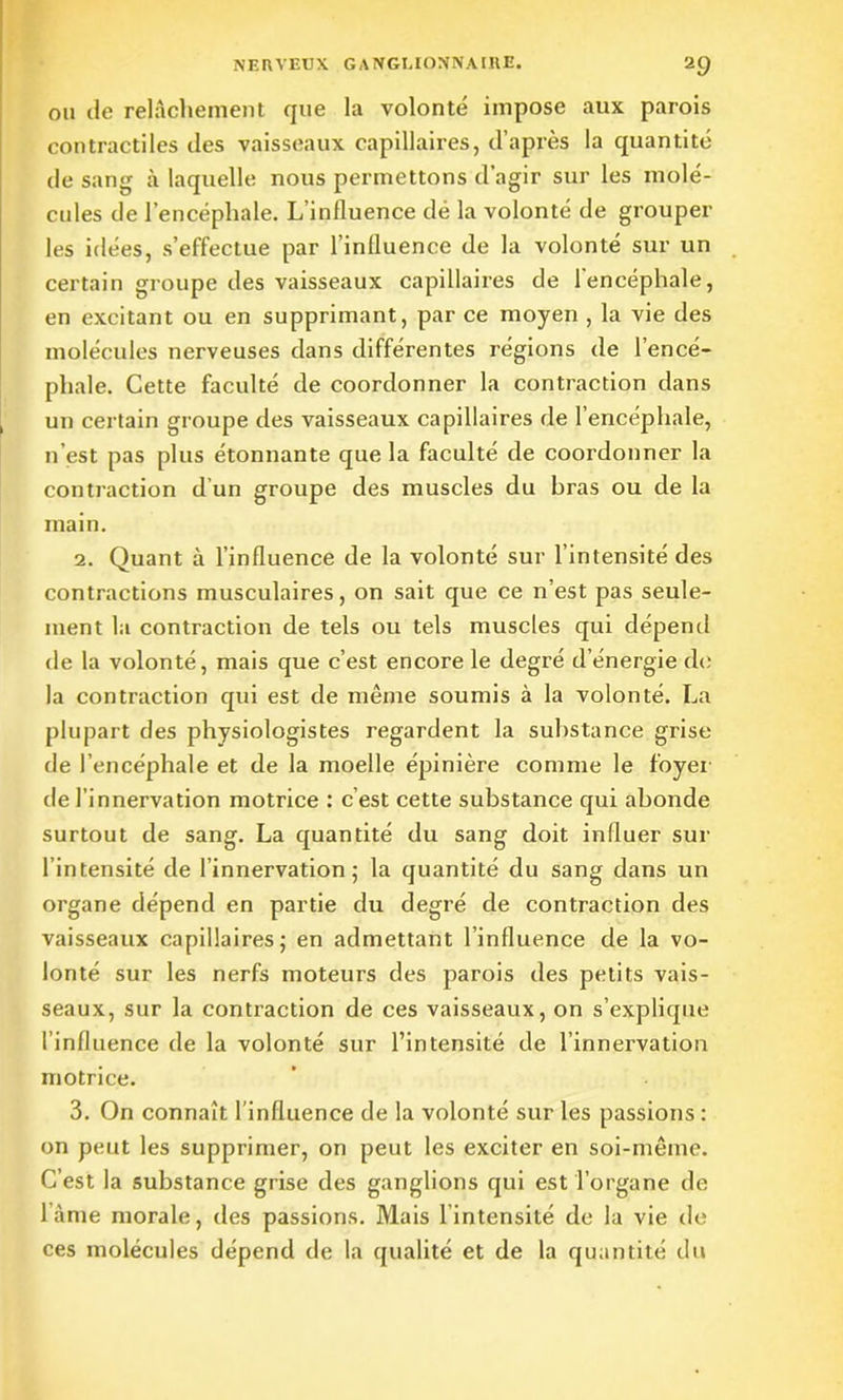 ou de relâchement que la volonté impose aux parois contractiles des vaisseaux capillaires, d’après la quantité de sang à laquelle nous permettons d’agir sur les molé- cules de l’encéphale. L’influence dé la volonté de grouper les idées, s’effectue par l’influence de la volonté sur un certain groupe des vaisseaux capillaires de leneéphale, en excitant ou en supprimant, par ce moyen , la vie des molécules nerveuses dans différentes régions de l’encé- phale. Cette faculté de coordonner la contraction dans un certain groupe des vaisseaux capillaires de l’encéphale, n’est pas plus étonnante que la faculté de coordonner la contraction d'un groupe des muscles du bras ou de la main. 2. Quant à l’influence de la volonté sur l’intensité des contractions musculaires, on sait que ce n’est pas seule- ment la contraction de tels ou tels muscles qui dépend de la volonté, mais que c’est encore le degré d’énergie de la contraction qui est de même soumis à la volonté. La plupart des physiologistes regardent la substance grise de l’encéphale et de la moelle épinière comme le foyer de l’innervation motrice : c’est cette substance qui abonde surtout de sang. La quantité du sang doit influer sur l’intensité de l’innervation ; la quantité du sang dans un organe dépend en partie du degré de contraction des vaisseaux capillaires; en admettant l’influence de la vo- lonté sur les nerfs moteurs des parois des petits vais- seaux, sur la contraction de ces vaisseaux, on s’explique l’influence de la volonté sur l’intensité de l’innervation motrice. 3. On connaît l’influence de la volonté sur les passions : on peut les supprimer, on peut les exciter en soi-même. C’est la substance grise des ganglions qui est l’organe de lame morale, des passions. Mais lintensité de la vie de ces molécules dépend de la qualité et de la quantité du