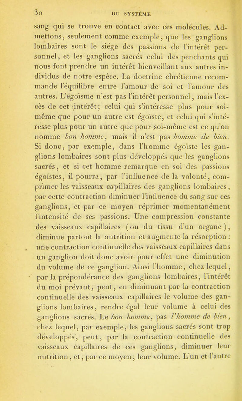 sang qui se trouve en contact avec ces molécules. Ad- mettons, seulement comme exemple, que les ganglions lombaires sont le siège des passions de l’intérêt per- sonnel, et les ganglions sacrés celui des penchants qui nous font prendre un intérêt bienveillant aux autres in- dividus de notre espèce. La doctrine chrétienne recom- mande l’équilibre entre 1 amour de soi et l’amour des autres. L’égoïsme n'est pas l’intérêt personnel, mais l’ex- cès de cet ^intérêt; celui qui s’intéresse plus pour soi- même que pour un autre est égoïste, et celui qui s’inté- resse plus pour un autre que pour soi-même est ce qu’on nomme bon homme, mais il n’est pas homme de bien. Si donc, par exemple, dans l’homme égoïste les gan- glions lombaires sont plus développés que les ganglions sacrés, et si cet homme remarque en soi des passions égoïstes, il pourra, par l’influence de la volonté, com- primer les vaisseaux capillaires des ganglions lombaires, par cette contraction diminuer linfluence du sang sur ces ganglions, et par ce moyen réprimer momentanément l’intensité de ses passions. LTne compression constante des vaisseaux capillaires ( ou du tissu d’un organe ), diminue partout la nutrition et augmente la résorption : une contraction continuelle des vaisseaux capillaires dans un ganglion doit donc avoir pour effet une diminution du volume de ce ganglion. Ainsi l’homme, chez lequel, par la prépondérance des ganglions lombaires, l’intérêt du moi prévaut, peut, en diminuant par la contraction continuelle des vaisseaux capillaires le volume des gan- glions lombaires, rendre égal leur volume à celui des ganglions sacrés. Le bon homme, pas l'homme de bien, chez lequel, par exemple, les ganglions sacrés sont trop développés, peut, par la contraction continuelle des vaisseaux capillaires de ces ganglions, diminuer leur nutrition , et, par ce moyen , leur volume. L'un et l’autre