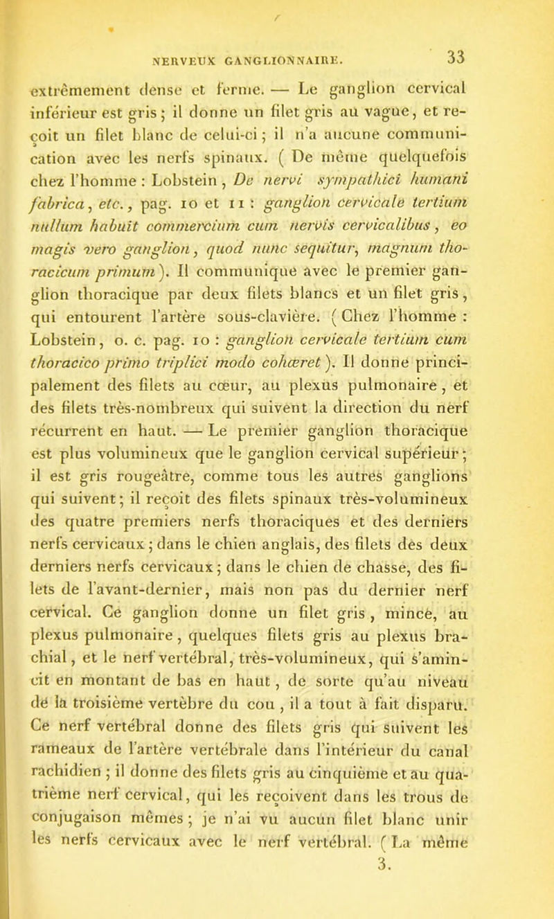 extrêmement dense et ferme. — Le ganglion cervical inférieur est gris; il donne un filet gris au vague, et re- çoit un filet blanc de celui-ci ; il n’a aucune communi- » cation avec les nerfs spinaux. ( De même quelquefois chez l’homme : Lobstein , De nervi sympathici humant fabrica, etc., pag. io et n : ganglion cervicale tertium nultüm hahuit commercium cuin nervis cervicalibus, eo magis -vero ganglion, quod mine sequitur, magnum tho- racicum primutn). Il communique avec le premier gan- glion thoracique par deux filets blancs et un filet gris, qui entourent l’artère sous-clavière. ( Chez l’homme : Lobstein, o. c. pag. io : ganglion cervicale tertium cum thoracico primo triplici modo cohœret ). Il donne princi- palement des filets au cœur, au plexus pulmonaire, et des filets très-nombreux qui suivent la direction du nerf récurrent en haut. — Le premier ganglion thoracique est plus volumineux que le ganglion cervical supérieur; il est gris rougeâtre, comme tous les autres ganglions qui suivent; il reçoit des filets spinaux très-volumineux des quatre premiers nerfs thoraciques et des derniers nerfs cervicaux; dans le chien anglais, des filets des deux derniers nerfs cervicaux; dans le chien de chasse, des fi- lets de l’avant-dernier, mais non pas du dernier nerf cervical. Ce ganglion donne un filet gris , mince, au plexus pulmonaire , quelques filets gris au plexus bra- chial, et le nerf vertébral, très-volumineux, qui s’amin- cit en montant de bas en haut, de sorte qu’au niveau dé la troisième vertèbre du cou , il a tout à fait disparu. Ce nerf vertébral donne des filets gris qui suivent les rameaux de l’artère vertébrale dans l’intérieur du canal rachidien ; il donne des filets gris au cinquième et au qua- trième nerf cervical, qui les reçoivent dans les trous de conjugaison mêmes ; je n’ai vu aucun filet blanc unir les nerfs cervicaux avec le nerf vertébral. ( La même 3.