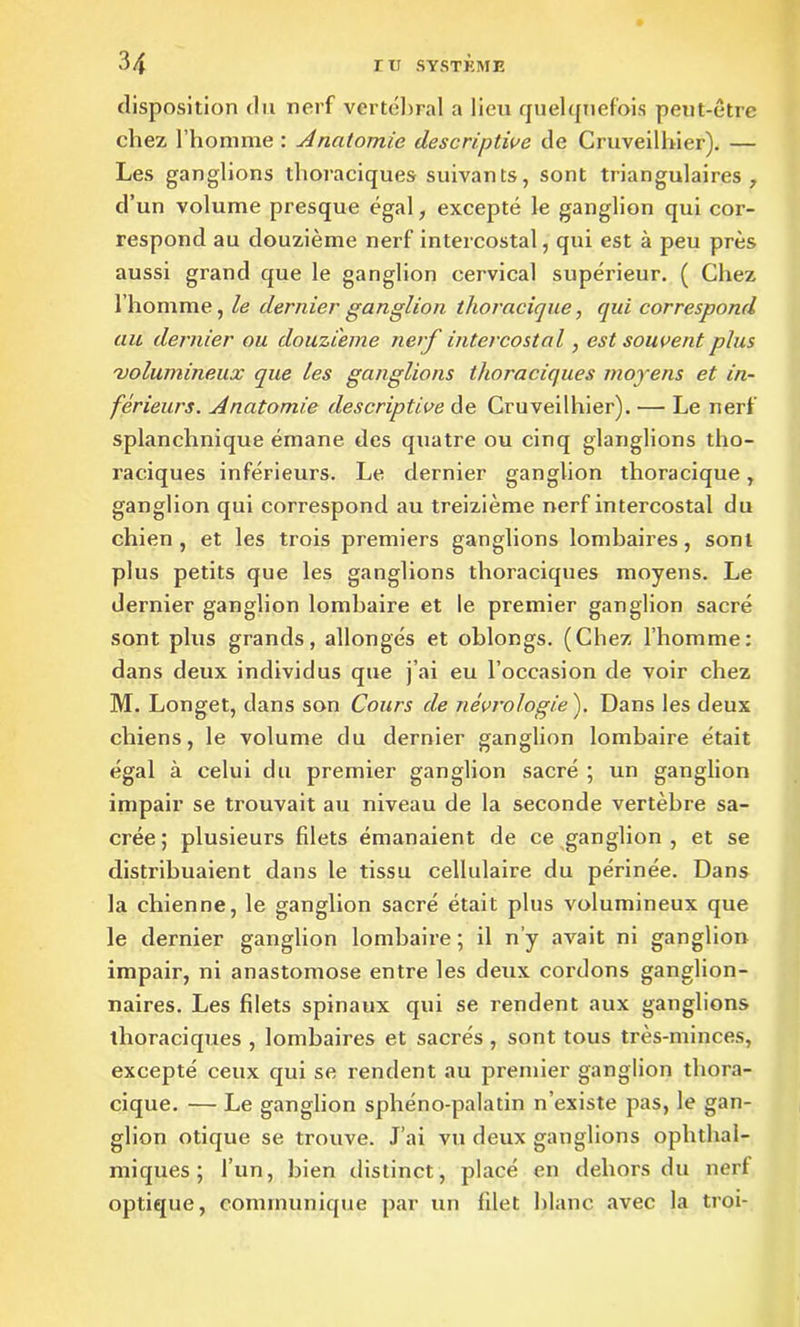 disposition du nerf vertébral a lieu quelquefois peut-être chez l’homme : Anatomie descriptive de Cruveilhier). — Les ganglions thoraciques suivants, sont triangulaires, d’un volume presque égal, excepté le ganglion qui cor- respond au douzième nerf intercostal, qui est à peu près aussi grand que le ganglion cervical supérieur. ( Chez l’homme, le dernier ganglion thoracique, qui correspond au dernier ou douzième nerf intercostal, est souvent plus 'volumineux que les ganglions thoraciques moyens et in- férieurs. Anatomie descriptive de Cruveilhier). ■— Le nerf splanchnique émane des quatre ou cinq glanglions tho- raciques inférieurs. Le dernier ganglion thoracique, ganglion qui correspond au treizième nerf intercostal du chien, et les trois premiers ganglions lombaires, sont plus petits que les ganglions thoraciques moyens. Le dernier ganglion lombaire et le premier ganglion sacré sont plus grands, allongés et oblongs. (Chez l’homme: dans deux individus que j’ai eu l’occasion de voir chez M. Longet, dans son Cours de neurologie ). Dans les deux chiens, le volume du dernier ganglion lombaire était égal à celui du premier ganglion sacré ; un ganglion impair se trouvait au niveau de la seconde vertèbre sa- crée ; plusieurs filets émanaient de ce ganglion, et se distribuaient dans le tissu cellulaire du périnée. Dans la chienne, le ganglion sacré était plus volumineux que le dernier ganglion lombaire; il n’y avait ni ganglion impair, ni anastomose entre les deux cordons ganglion- naires. Les filets spinaux qui se rendent aux ganglions thoraciques , lombaires et sacrés , sont tous très-minces, excepté ceux qui se rendent au premier ganglion thora- cique. — Le ganglion sphéno-palatin n’existe pas, le gan- glion otique se trouve. J’ai vu deux ganglions ophthal- miques ; l’un, bien distinct, placé en dehors du nerf optique, communique par un filet blanc avec la troi-
