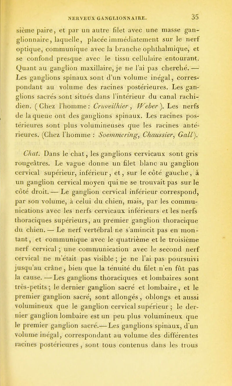 sième paire, et par un autre filet avec une masse gan- glionnaire, laquelle, placée immédiatement sur le nerf optique, communique avec la branche ophthalmique, et se confond presque avec le tissu cellulaire entourant. Quant au ganglion maxillaire, je ne l’ai pas cherché.— Les ganglions spinaux sont d’un volume inégal, corres- pondant au volume des racines postérieures. Les gan- glions sacrés sont situés dans l’intérieur du canal rachi- dien. (Chez l’homme: Cruveilhier, Weber). Les nerfs de la queue ont des ganglions spinaux. Les racines pos- térieures sont plus volumineuses que les racines anté- rieures. (Chez l’homme : Soemmering, Chaussier, Gall). Chat. Dans le chat, les ganglions cervicaux sont gris rougeâtres. Le vague donne un filet blanc au ganglion cervical supérieur, inférieur , et, sur le côté gauche , à un ganglion cervical moyen qui ne se trouvait pas sur le côté droit. — Le ganglion cervical inférieur correspond, par son volume, à celui du chien, mais, par les commu- nications avec les nerfs cervicaux inférieurs et les nerfs thoraciques supérieurs, au premier ganglion thoracique du chien. — Le nerf vertébral ne s amincit pas en mon- tant, et communique avec le quatrième et le troisième nerf cervical ; une communication avec le second nerf cervical ne m’était pas visible ; je ne l’ai pas poursuivi jusqu’au crâne , bien que la ténuité du filet n’en fût pas la cause. —Les ganglions thoraciques et lombaires sont très-petits ; le dernier ganglion sacré et lombaire, et le premier ganglion sacré, sont allongés , oblongs et aussi volumineux que le ganglion cervical supérieur ; le der- nier ganglion lombaire est un peu plus volumineux que le premier ganglion sacré.— Les ganglions spinaux, d’un volume inégal, correspondant au volume des différentes racines postérieures , sont tous contenus dans les trous