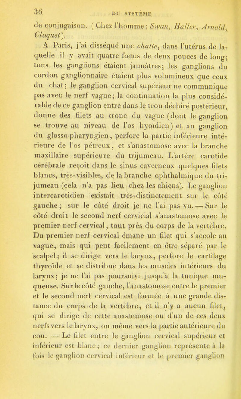 nu SYSTEME de conjugaison. ( Chez l’homme: Swcin, Haller, Arnold, Cloquet). A Paris, j’ai disséqué une châtie, dans l’utérus de la- quelle il y avait quatre fœtus de deux pouces de long; tous les ganglions étaient jaunâtres; les ganglions du cordon ganglionnaire étaient plus volumineux que ceux du chat; le ganglion cervical supérieur ne communique pas avec le nerf vague; la continuation la plus considé- rable de ce ganglion entre dans le trou déchiré postérieur, donne des fdets au tronc du vague (dont le ganglion se trouve au niveau de l’os hyoïdien) et au ganglion du glosso-pliaryngien, perfore la partie inférieure inté- rieure de l’os pétreux, et s’anastomose avec la branche maxillaire supérieure du trijumeau. L’artère carotide cérébrale reçoit dans le sinus caverneux quelques filets blancs, très-visibles, de la branche oplithalmique du tri- jumeau (cela n’a pas lieu chez les chiens). Le ganglion intercarotidien existait très-distinctement sur le côté gauche; sur le côté droit je ne l’ai pas vu. — Sur le côté droit le second nerf cervicial s’anastomose avec le premier nerf cervical, tout près du corps de la vertèbre. Du premier nerf cervical émane un filet qui s’accole au vague, mais qui peut facilement en être séparé par le scalpel; il se dirige vers le larynx, perfore le cartilage thyroïde et se distribue dans les muscles intérieurs du larynx; je ne l’ai pas poursuivi jusqu’à la tunique mu- queuse. Surlecôté gauche, l’anastomose entre le premier et le second nerf cervical est formée à une grande dis- tance du corps de la vertèbre, et il n’y a aucun filet, qui se dirige de cette anastomose ou d’un de ces deux nerfs vers le larynx, ou même vers la partie antérieure du cou. — Le filet entre le ganglion cervical supérieur et inférieur est blanc; ce dernier ganglion représente à la fois le ganglion cervical inférieur et le premier ganglion