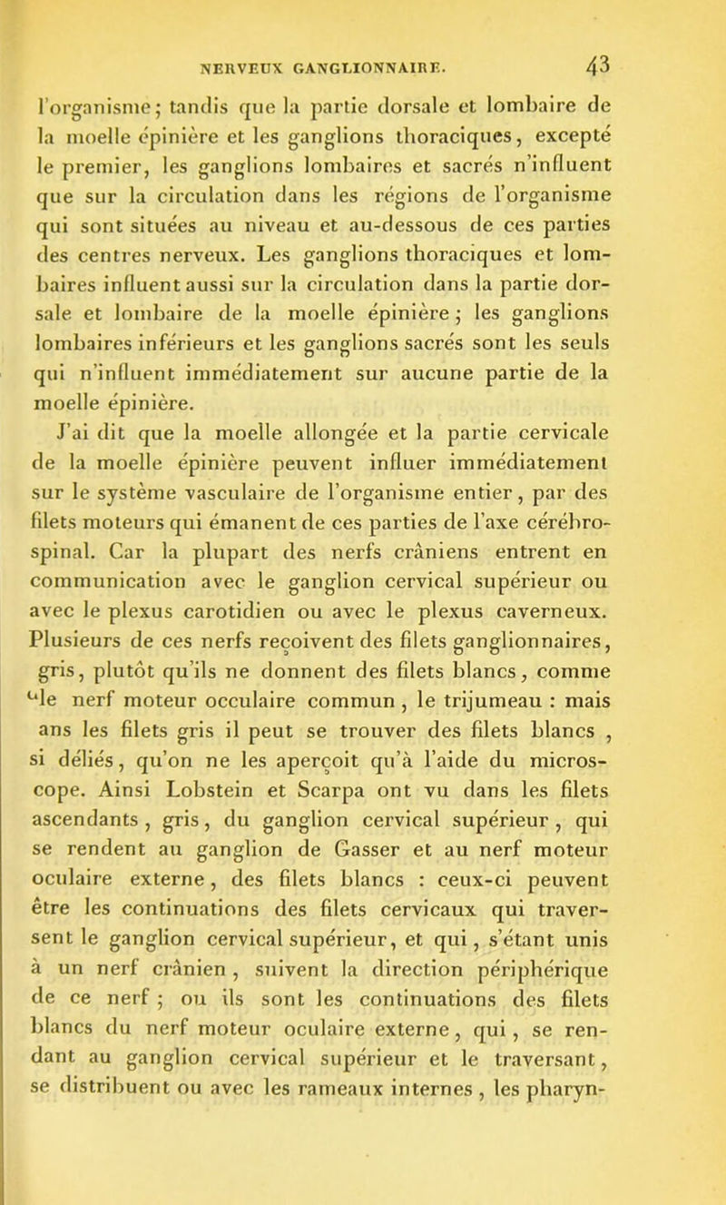 l’organisme; tandis que la partie dorsale et lombaire de la moelle épinière et les ganglions thoraciques, excepté le premier, les ganglions lombaires et sacrés n’influent que sur la circulation dans les régions de l’organisme qui sont situées au niveau et au-dessous de ces parties des centres nerveux. Les ganglions thoraciques et lom- baires influent aussi sur la circulation dans la partie dor- sale et lombaire de la moelle épinière ; les ganglions lombaires inférieurs et les ganglions sacrés sont les seuls qui n’influent immédiatement sur aucune partie de la moelle épinière. J’ai dit que la moelle allongée et la partie cervicale de la moelle épinière peuvent influer immédiatement sur le système vasculaire de l’organisme entier, par des filets moteurs qui émanent de ces parties de l’axe cérébro- spinal. Car la plupart des nerfs crâniens entrent en communication avec le ganglion cervical supérieur ou avec le plexus carotidien ou avec le plexus caverneux. Plusieurs de ces nerfs reçoivent des filets ganglionnaires, gris, plutôt qu ils ne donnent des filets blancs, comme ule nerf moteur occulaire commun , le trijumeau : mais ans les filets gris il peut se trouver des filets blancs , si déliés, qu’on ne les aperçoit qu’à l’aide du micros- cope. Ainsi Lobstein et Scarpa ont vu dans les filets ascendants , gris, du ganglion cervical supérieur , qui se rendent au ganglion de Casser et au nerf moteur oculaire externe, des filets blancs : ceux-ci peuvent être les continuations des filets cervicaux qui traver- sent le ganglion cervical supérieur, et qui, s’étant unis à un nerf crânien , suivent la direction périphérique de ce nerf ; ou ils sont les continuations des filets blancs du nerf moteur oculaire externe, qui , se ren- dant au ganglion cervical supérieur et le traversant, se distribuent ou avec les rameaux internes , les pharyn-
