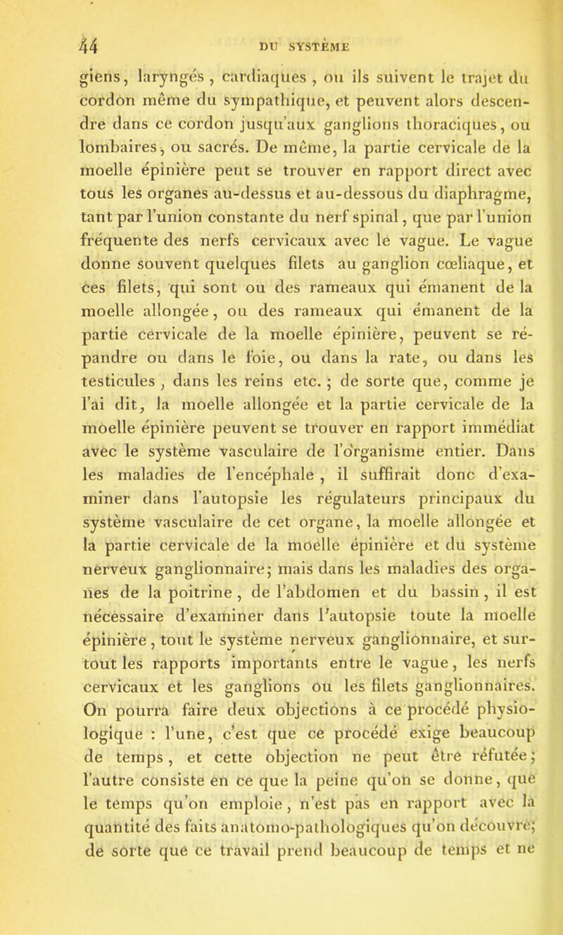 giens, laryngés , cardiaques , ou ils suivent le trajet du cordon môme du sympathique, et peuvent alors descen- dre dans ce cordon jusqu’aux ganglions thoraciques, ou lombaires, ou sacrés. De même, la partie cervicale de la moelle épinière peut se trouver en rapport direct avec tous les organes au-dessus et au-dessous du diaphragme, tant par l’union constante du nerf spinal, que par l’union fréquente des nerfs cervicaux avec le vague. Le vague donne souvent quelques filets au ganglion cœliaque, et ces filets, qui sont ou des rameaux qui émanent de la moelle allongée, ou des rameaux qui émanent de la partie cervicale de la moelle épinière, peuvent se ré- pandre ou dans le foie, ou dans la rate, ou dans les testicules , dans les reins etc. 5 de sorte que, comme je l’ai dit, la moelle allongée et la partie cervicale de la moelle épinière peuvent se trouver en rapport immédiat avec le système vasculaire de l’o'rganisme entier. Dans les maladies de l’encéphale , il suffirait donc d’exa- miner dans l’autopsie les régulateurs principaux du système vasculaire de cet organe, la moelle allongée et la partie cervicale de la moelle épinière et du système nerveux ganglionnaire; mais dans les maladies des orga- nes de la poitrine , de l’abdomen et du bassin , il est nécessaire d’examiner dans l’autopsie toute la moelle épinière , tout le système nerveux ganglionnaire, et sur- tout les rapports importants entre le vague, les nerfs cervicaux et les ganglions ou les filets ganglionnaires. On pourra faire deux objections à ce procédé physio- logique : l’une, c’est que ce procédé exige beaucoup de temps, et cette objection ne peut être réfutée ; l’autre consiste en ce que la peine qu’on se donne, que le temps qu’on emploie, n’est pas en rapport avec la quantité des faits anatomo-pathologiques qu’on découvre; de sorte que ce travail prend beaucoup de temps et 11e
